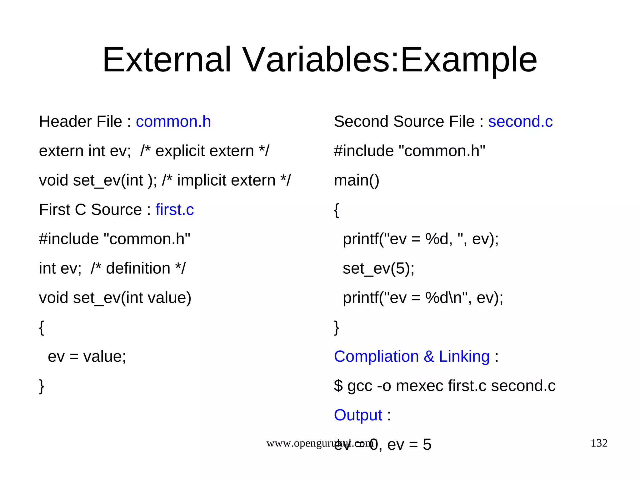 External Variables:Example Header File : common.h Second Source File : second.c extern int ev; /* explicit extern */ #include "common.h" void set_ev(int ); /* implicit extern */ main() First C Source : first.c { #include "common.h" printf("ev = %d, ", ev); int ev; /* definition */ set_ev(5); void set_ev(int value) printf("ev = %dn", ev); { } ev = value; Compliation & Linking : } $ gcc -o mexec first.c second.c Output : ev = 0, www.opengurukul.com ev = 5 132 