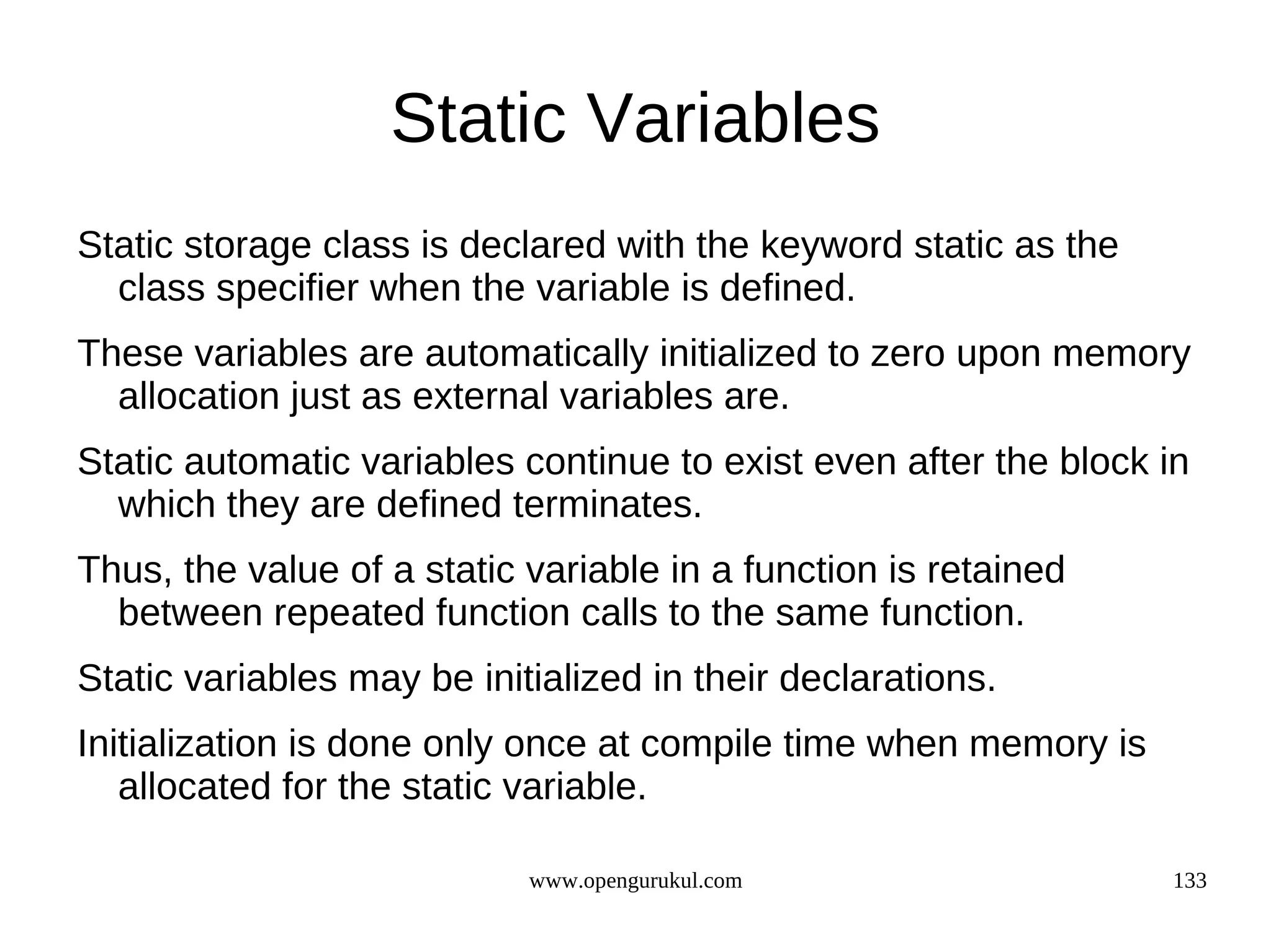 Static Variables Static storage class is declared with the keyword static as the class specifier when the variable is defined. These variables are automatically initialized to zero upon memory allocation just as external variables are. Static automatic variables continue to exist even after the block in which they are defined terminates. Thus, the value of a static variable in a function is retained between repeated function calls to the same function. Static variables may be initialized in their declarations. Initialization is done only once at compile time when memory is allocated for the static variable. www.opengurukul.com 133 