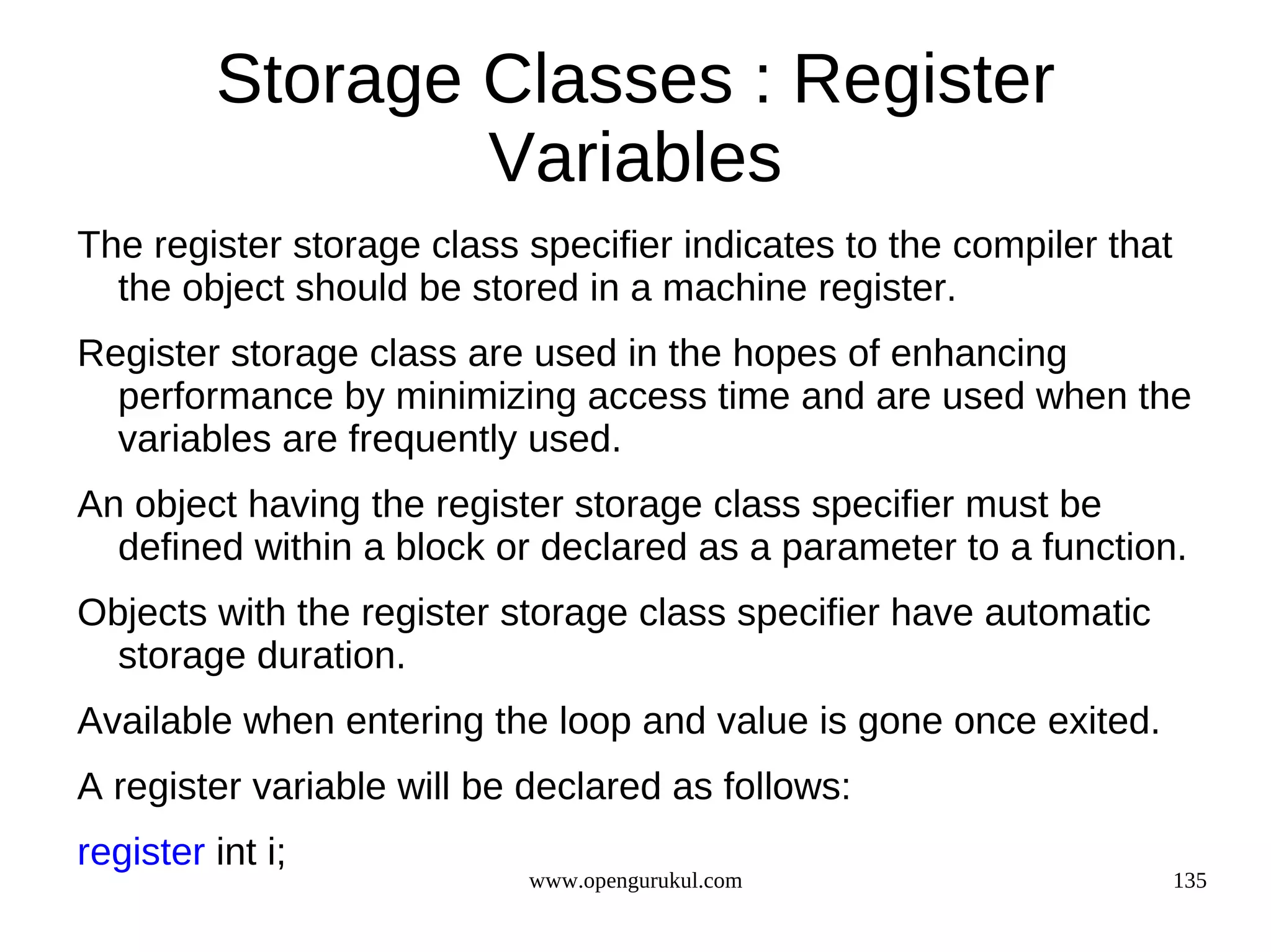 Storage Classes : Register Variables The register storage class specifier indicates to the compiler that the object should be stored in a machine register. Register storage class are used in the hopes of enhancing performance by minimizing access time and are used when the variables are frequently used. An object having the register storage class specifier must be defined within a block or declared as a parameter to a function. Objects with the register storage class specifier have automatic storage duration. Available when entering the loop and value is gone once exited. A register variable will be declared as follows: register int i; www.opengurukul.com 135 