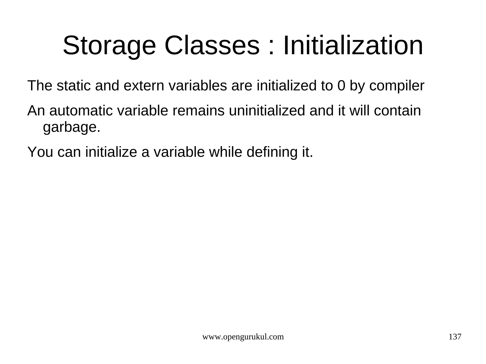 Storage Classes : Initialization The static and extern variables are initialized to 0 by compiler An automatic variable remains uninitialized and it will contain garbage. You can initialize a variable while defining it. www.opengurukul.com 137 