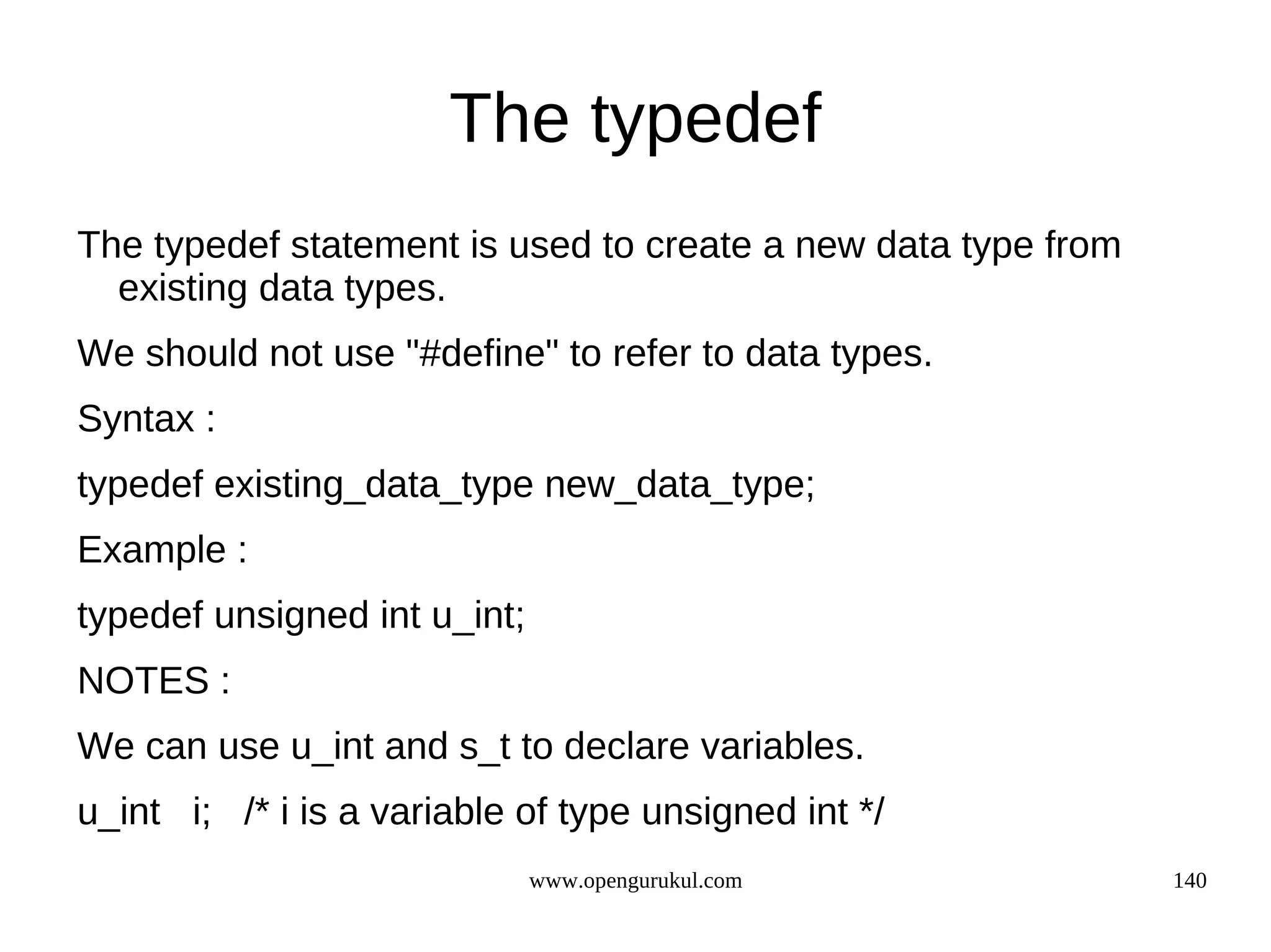 The typedef The typedef statement is used to create a new data type from existing data types. We should not use "#define" to refer to data types. Syntax : typedef existing_data_type new_data_type; Example : typedef unsigned int u_int; NOTES : We can use u_int and s_t to declare variables. u_int i; /* i is a variable of type unsigned int */ www.opengurukul.com 140 