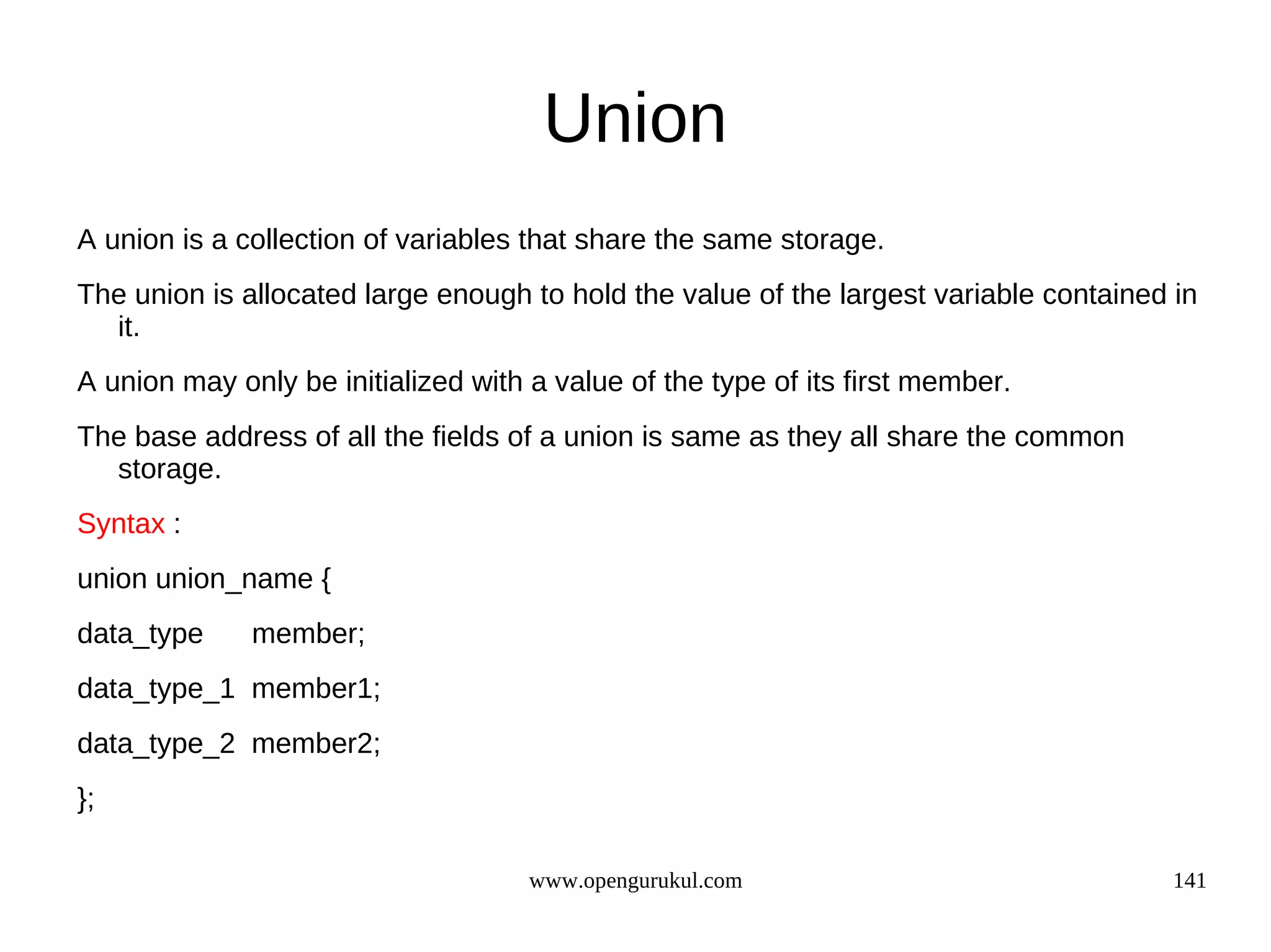 Union A union is a collection of variables that share the same storage. The union is allocated large enough to hold the value of the largest variable contained in it. A union may only be initialized with a value of the type of its first member. The base address of all the fields of a union is same as they all share the common storage. Syntax : union union_name { data_type member; data_type_1 member1; data_type_2 member2; }; www.opengurukul.com 141 