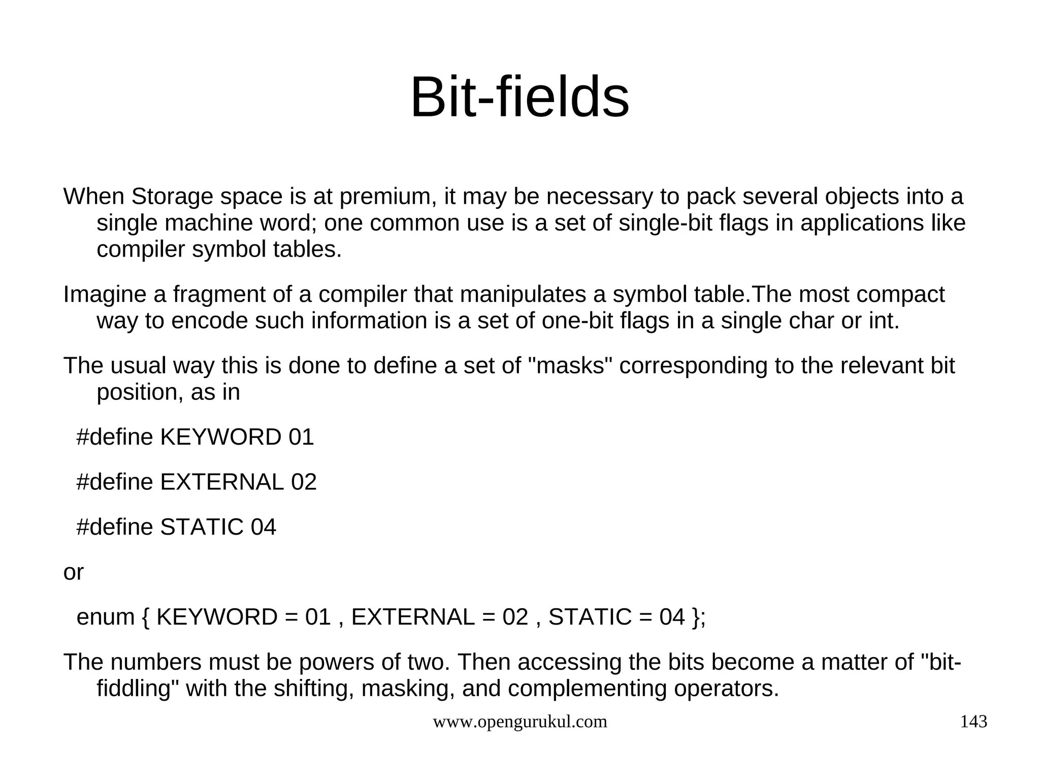 Bit-fields When Storage space is at premium, it may be necessary to pack several objects into a single machine word; one common use is a set of single-bit flags in applications like compiler symbol tables. Imagine a fragment of a compiler that manipulates a symbol table.The most compact way to encode such information is a set of one-bit flags in a single char or int. The usual way this is done to define a set of "masks" corresponding to the relevant bit position, as in #define KEYWORD 01 #define EXTERNAL 02 #define STATIC 04 or enum { KEYWORD = 01 , EXTERNAL = 02 , STATIC = 04 }; The numbers must be powers of two. Then accessing the bits become a matter of "bit- fiddling" with the shifting, masking, and complementing operators. www.opengurukul.com 143 