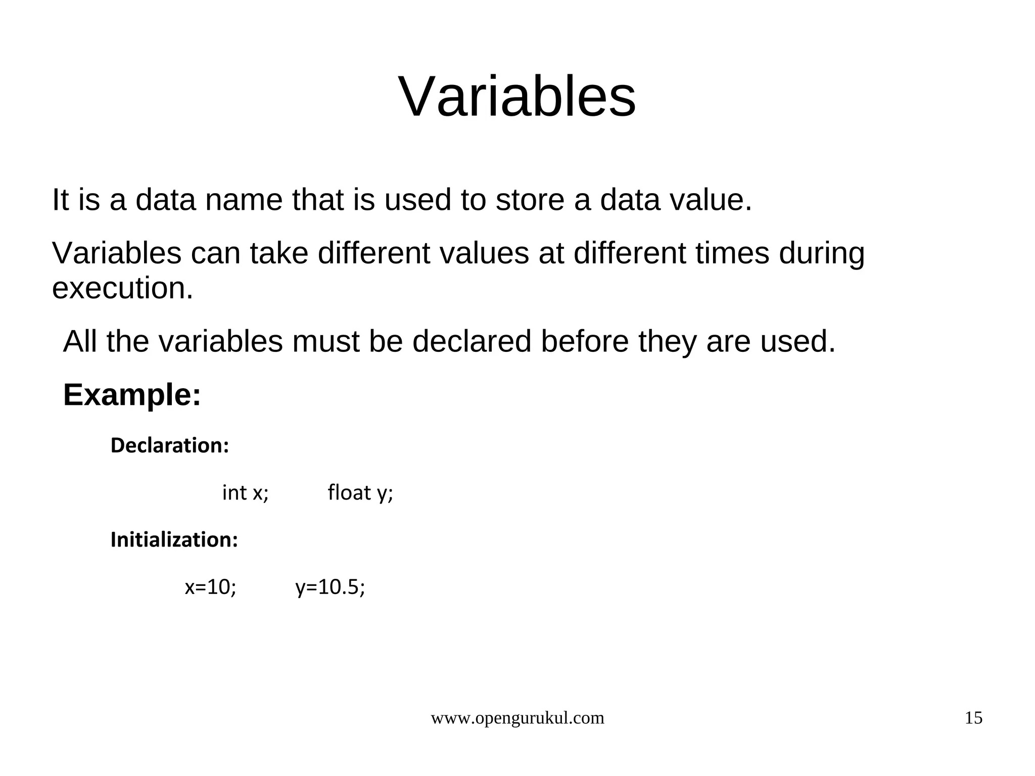 Variables It is a data name that is used to store a data value. Variables can take different values at different times during execution. All the variables must be declared before they are used. Example: Declaration: int x; float y; Initialization: x=10; y=10.5; www.opengurukul.com 15 