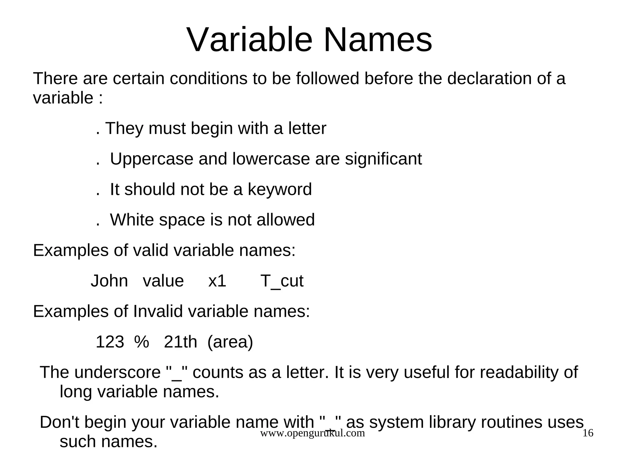 Variable Names There are certain conditions to be followed before the declaration of a variable : . They must begin with a letter . Uppercase and lowercase are significant . It should not be a keyword . White space is not allowed Examples of valid variable names: John value x1 T_cut Examples of Invalid variable names: 123 % 21th (area) The underscore "_" counts as a letter. It is very useful for readability of long variable names. Don't begin your variable name with "_" as system library routines uses16 www.opengurukul.com such names. 