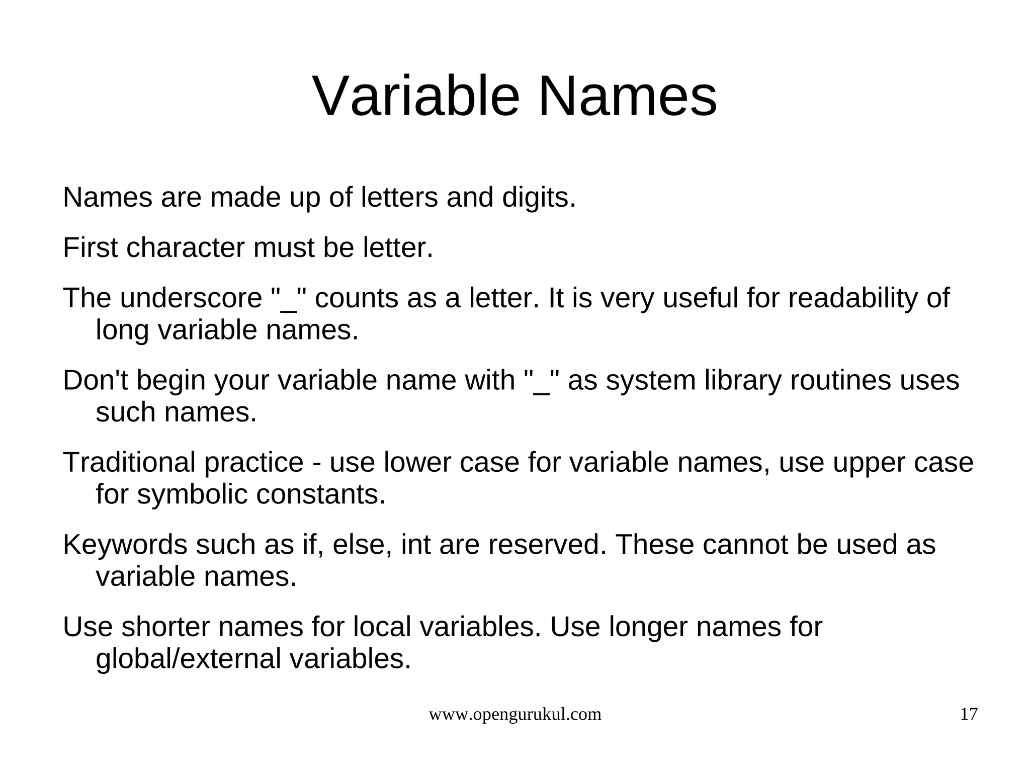 Variable Names Names are made up of letters and digits. First character must be letter. The underscore "_" counts as a letter. It is very useful for readability of long variable names. Don't begin your variable name with "_" as system library routines uses such names. Traditional practice - use lower case for variable names, use upper case for symbolic constants. Keywords such as if, else, int are reserved. These cannot be used as variable names. Use shorter names for local variables. Use longer names for global/external variables. www.opengurukul.com 17 