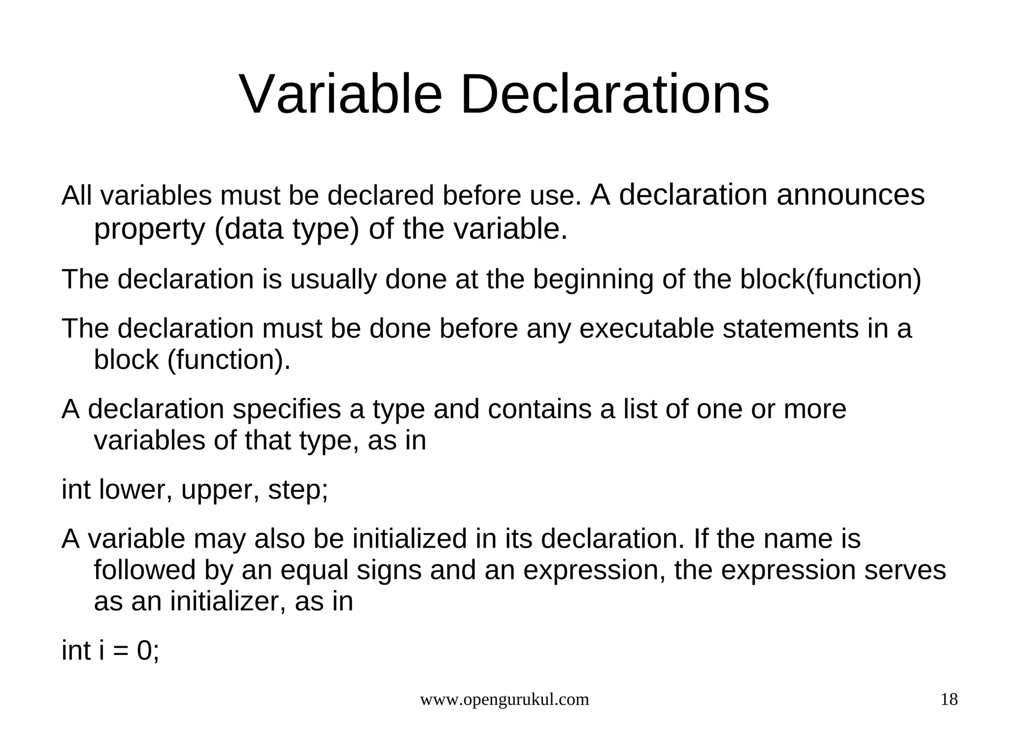 Variable Declarations All variables must be declared before use. A declaration announces property (data type) of the variable. The declaration is usually done at the beginning of the block(function) The declaration must be done before any executable statements in a block (function). A declaration specifies a type and contains a list of one or more variables of that type, as in int lower, upper, step; A variable may also be initialized in its declaration. If the name is followed by an equal signs and an expression, the expression serves as an initializer, as in int i = 0; www.opengurukul.com 18 