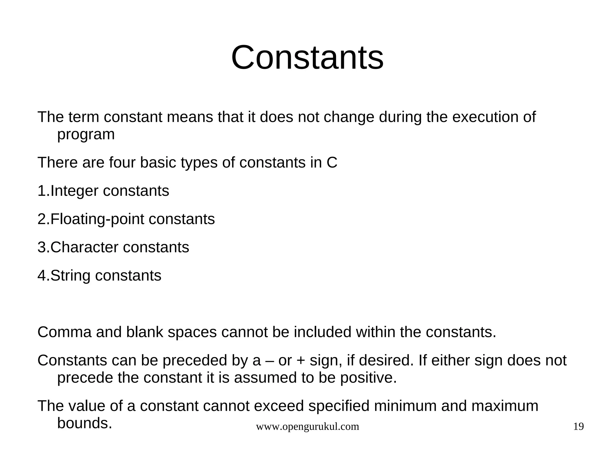 Constants The term constant means that it does not change during the execution of program There are four basic types of constants in C 1.Integer constants 2.Floating-point constants 3.Character constants 4.String constants Comma and blank spaces cannot be included within the constants. Constants can be preceded by a – or + sign, if desired. If either sign does not precede the constant it is assumed to be positive. The value of a constant cannot exceed specified minimum and maximum bounds. www.opengurukul.com 19 
