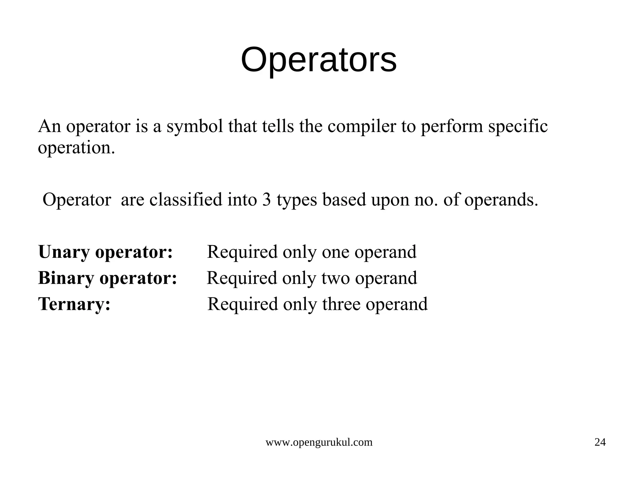 Operators An operator is a symbol that tells the compiler to perform specific operation. Operator are classified into 3 types based upon no. of operands. Unary operator: Required only one operand Binary operator: Required only two operand Ternary: Required only three operand www.opengurukul.com 24 