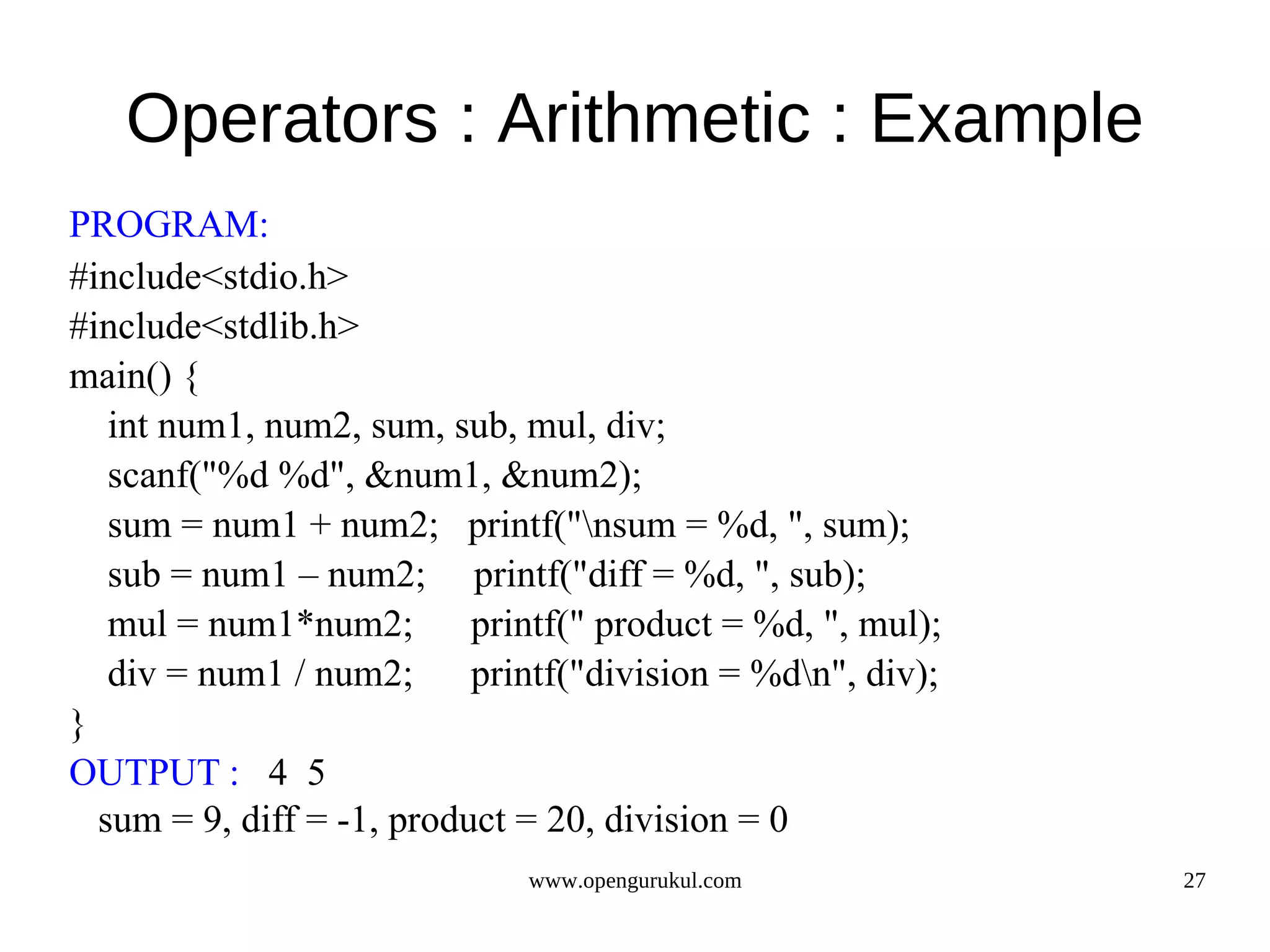 Operators : Arithmetic : Example PROGRAM: #include<stdio.h> #include<stdlib.h> main() { int num1, num2, sum, sub, mul, div; scanf("%d %d", &num1, &num2); sum = num1 + num2; printf("nsum = %d, ", sum); sub = num1 – num2; printf("diff = %d, ", sub); mul = num1*num2; printf(" product = %d, ", mul); div = num1 / num2; printf("division = %dn", div); } OUTPUT : 4 5 sum = 9, diff = -1, product = 20, division = 0 www.opengurukul.com 27 