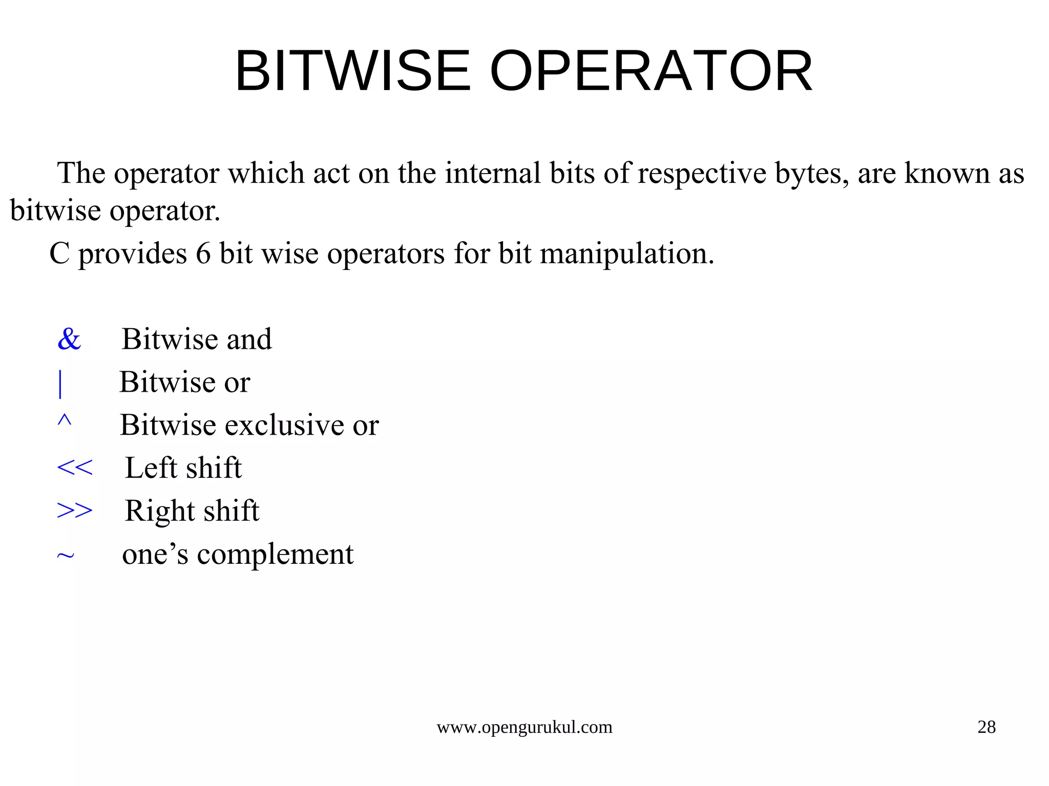BITWISE OPERATOR The operator which act on the internal bits of respective bytes, are known as bitwise operator. C provides 6 bit wise operators for bit manipulation. & Bitwise and | Bitwise or ^ Bitwise exclusive or << Left shift >> Right shift ~ one’s complement www.opengurukul.com 28 