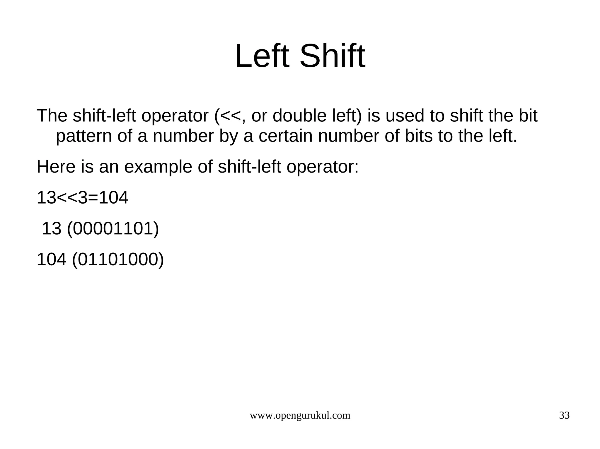 Left Shift The shift-left operator (<<, or double left) is used to shift the bit pattern of a number by a certain number of bits to the left. Here is an example of shift-left operator: 13<<3=104 13 (00001101) 104 (01101000) www.opengurukul.com 33 