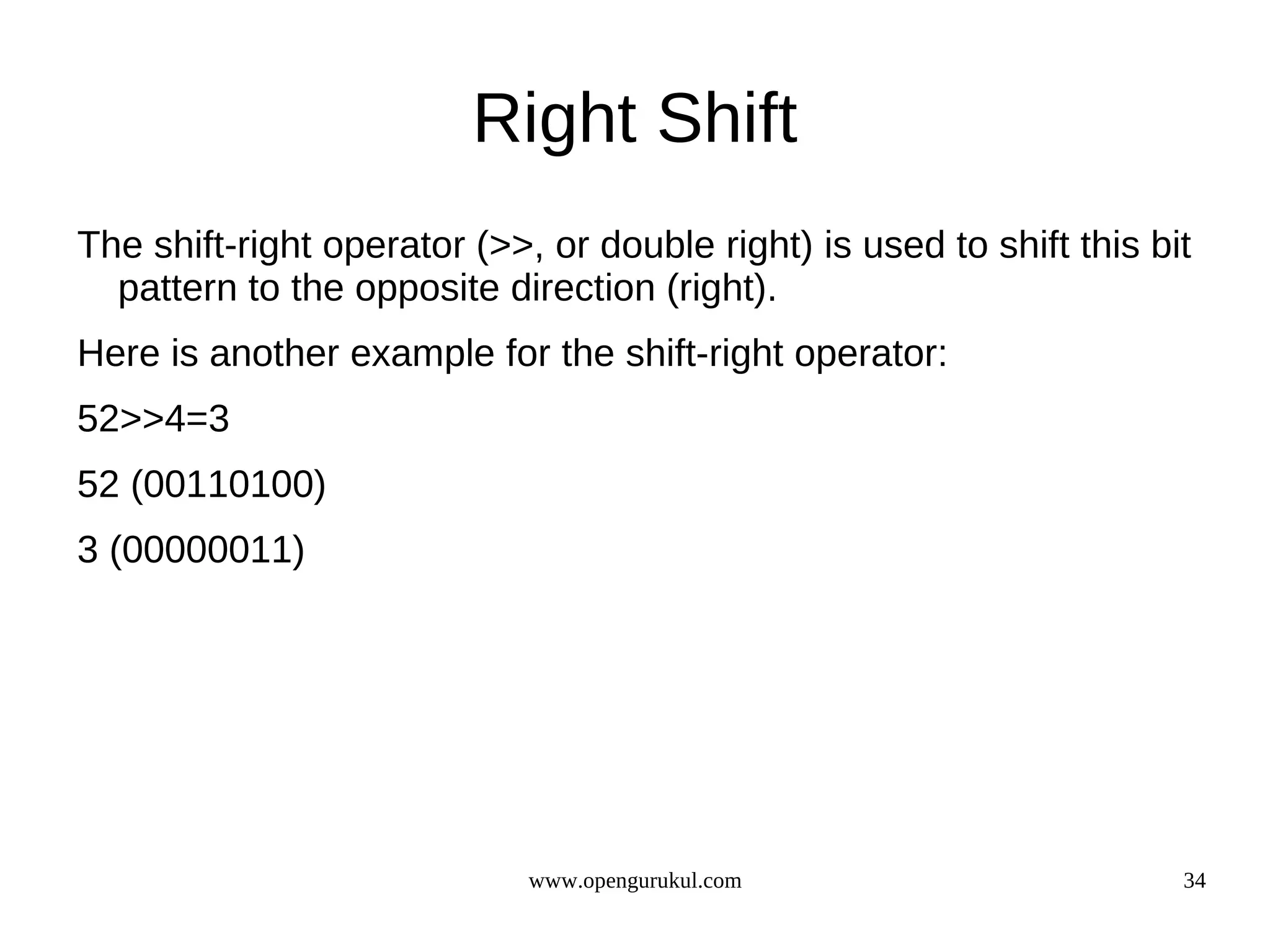 Right Shift The shift-right operator (>>, or double right) is used to shift this bit pattern to the opposite direction (right). Here is another example for the shift-right operator: 52>>4=3 52 (00110100) 3 (00000011) www.opengurukul.com 34 