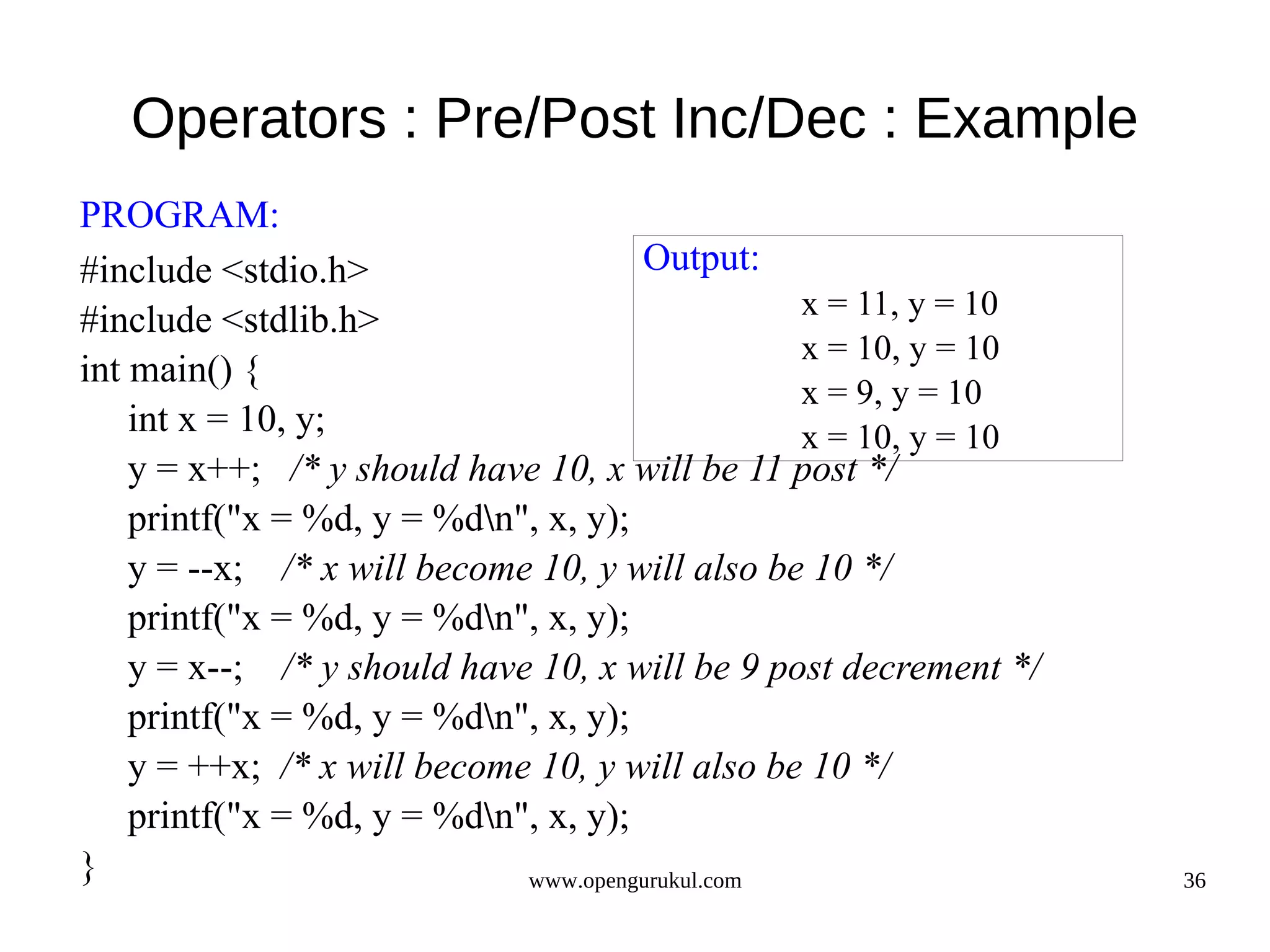 Operators : Pre/Post Inc/Dec : Example PROGRAM: #include <stdio.h> Output: #include <stdlib.h> x = 11, y = 10 x = 10, y = 10 int main() { x = 9, y = 10 int x = 10, y; x = 10, y = 10 y = x++; /* y should have 10, x will be 11 post */ printf("x = %d, y = %dn", x, y); y = --x; /* x will become 10, y will also be 10 */ printf("x = %d, y = %dn", x, y); y = x--; /* y should have 10, x will be 9 post decrement */ printf("x = %d, y = %dn", x, y); y = ++x; /* x will become 10, y will also be 10 */ printf("x = %d, y = %dn", x, y); } www.opengurukul.com 36 