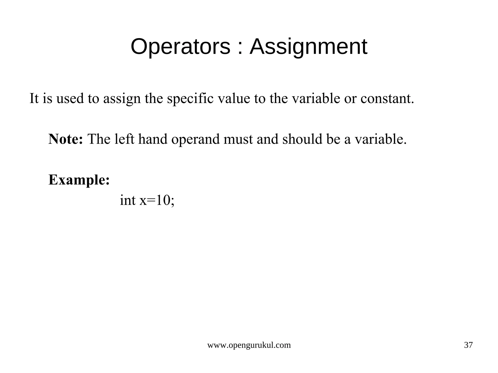 Operators : Assignment It is used to assign the specific value to the variable or constant. Note: The left hand operand must and should be a variable. Example: int x=10; www.opengurukul.com 37 
