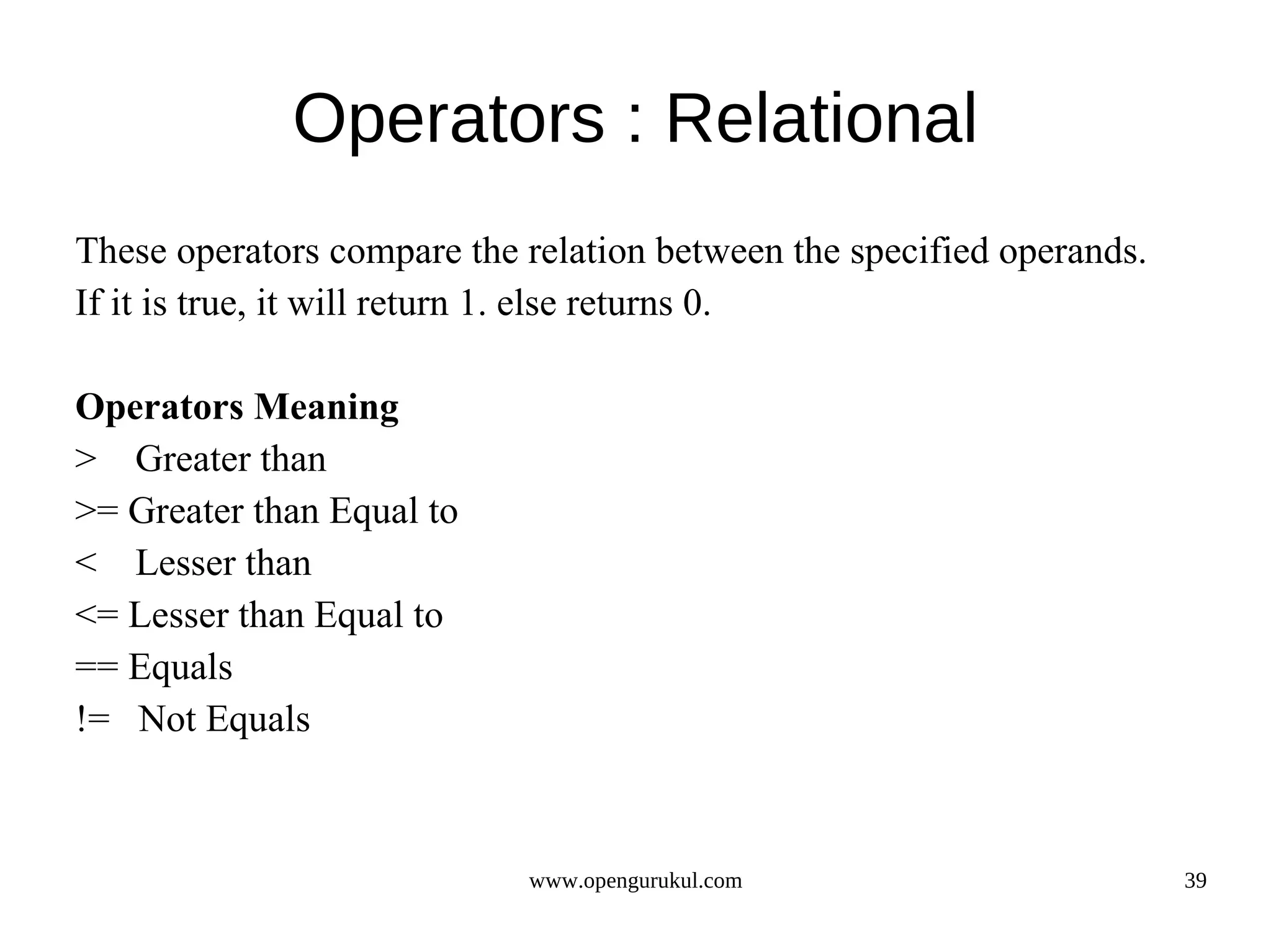 Operators : Relational These operators compare the relation between the specified operands. If it is true, it will return 1. else returns 0. Operators Meaning > Greater than >= Greater than Equal to < Lesser than <= Lesser than Equal to == Equals != Not Equals www.opengurukul.com 39 