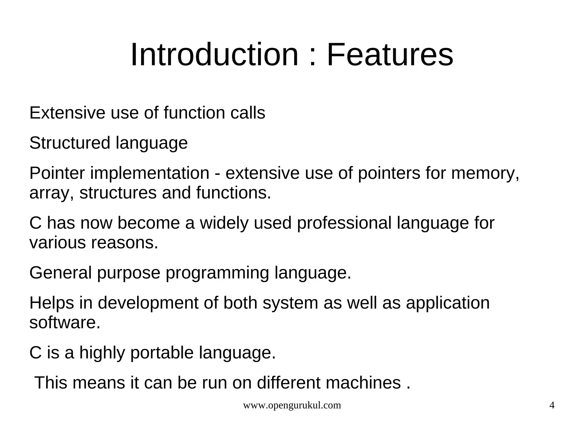 Introduction : Features Extensive use of function calls Structured language Pointer implementation - extensive use of pointers for memory, array, structures and functions. C has now become a widely used professional language for various reasons. General purpose programming language. Helps in development of both system as well as application software. C is a highly portable language. This means it can be run on different machines . www.opengurukul.com 4 