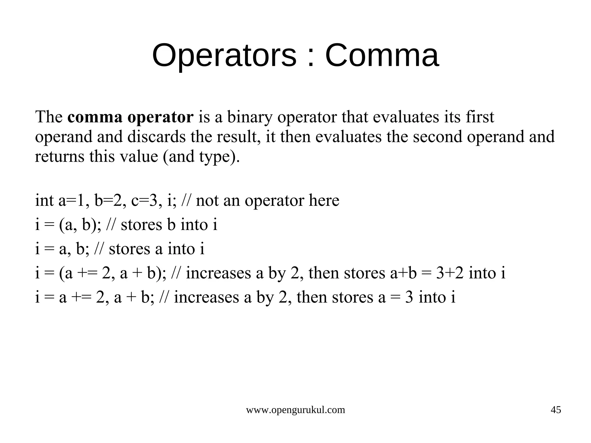 Operators : Comma The comma operator is a binary operator that evaluates its first operand and discards the result, it then evaluates the second operand and returns this value (and type). int a=1, b=2, c=3, i; // not an operator here i = (a, b); // stores b into i i = a, b; // stores a into i i = (a += 2, a + b); // increases a by 2, then stores a+b = 3+2 into i i = a += 2, a + b; // increases a by 2, then stores a = 3 into i www.opengurukul.com 45 