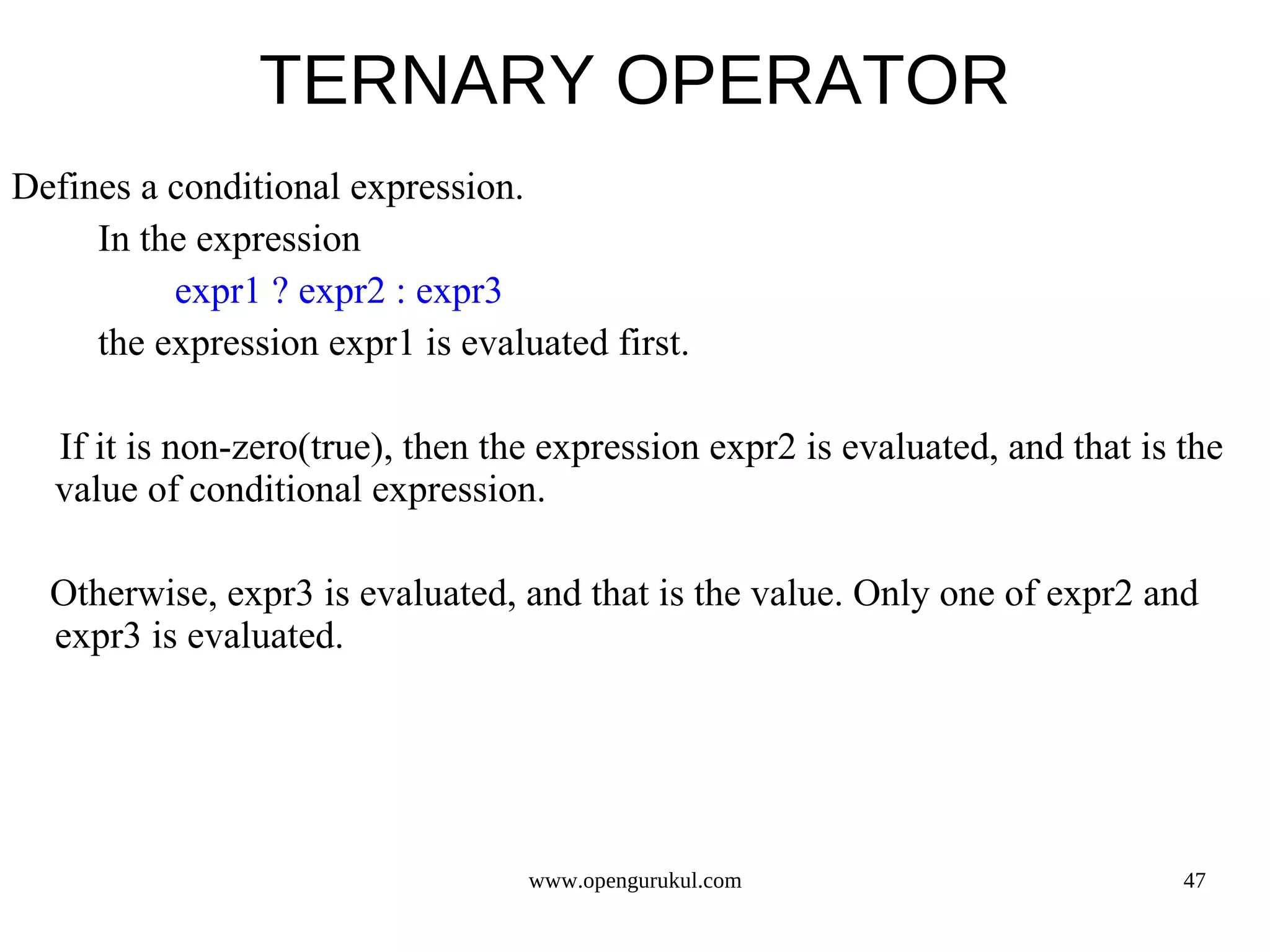 TERNARY OPERATOR Defines a conditional expression. In the expression expr1 ? expr2 : expr3 the expression expr1 is evaluated first. If it is non-zero(true), then the expression expr2 is evaluated, and that is the value of conditional expression. Otherwise, expr3 is evaluated, and that is the value. Only one of expr2 and expr3 is evaluated. www.opengurukul.com 47 