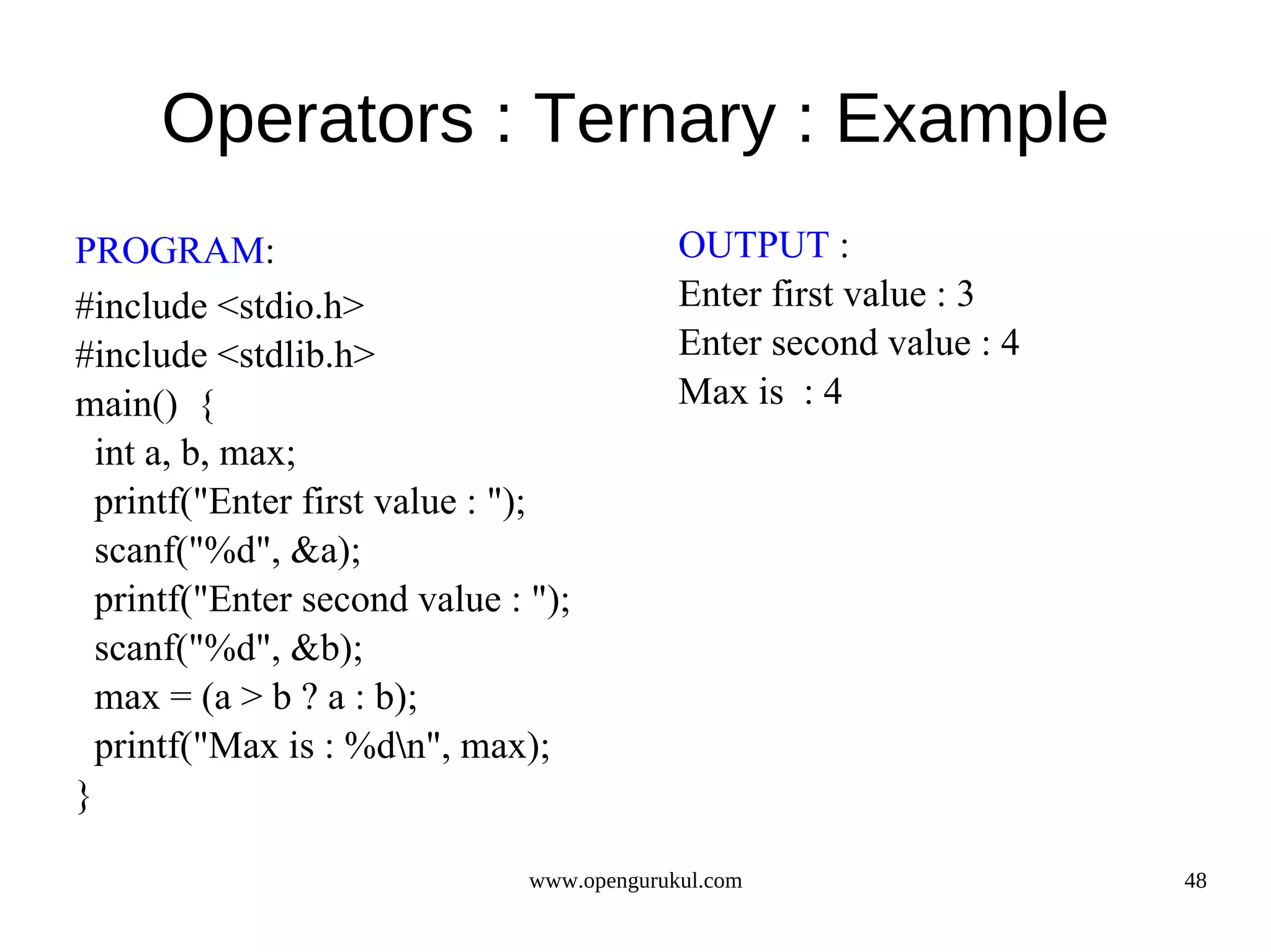 Operators : Ternary : Example PROGRAM: OUTPUT : #include <stdio.h> Enter first value : 3 #include <stdlib.h> Enter second value : 4 main() { Max is : 4 int a, b, max; printf("Enter first value : "); scanf("%d", &a); printf("Enter second value : "); scanf("%d", &b); max = (a > b ? a : b); printf("Max is : %dn", max); } www.opengurukul.com 48 