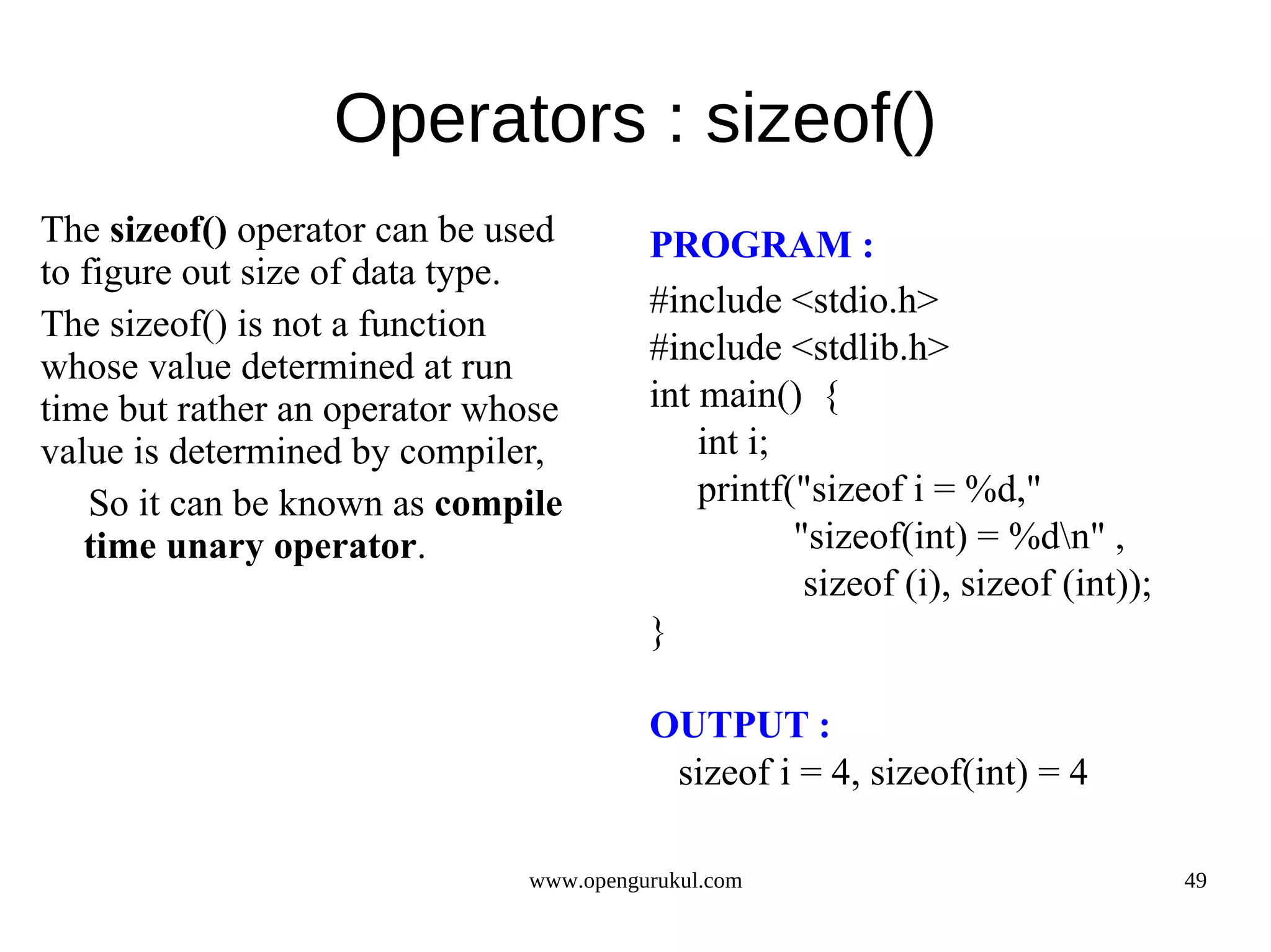 Operators : sizeof() The sizeof() operator can be used PROGRAM : to figure out size of data type. #include <stdio.h> The sizeof() is not a function whose value determined at run #include <stdlib.h> time but rather an operator whose int main() { value is determined by compiler, int i; So it can be known as compile printf("sizeof i = %d," time unary operator. "sizeof(int) = %dn" , sizeof (i), sizeof (int)); } OUTPUT : sizeof i = 4, sizeof(int) = 4 www.opengurukul.com 49 