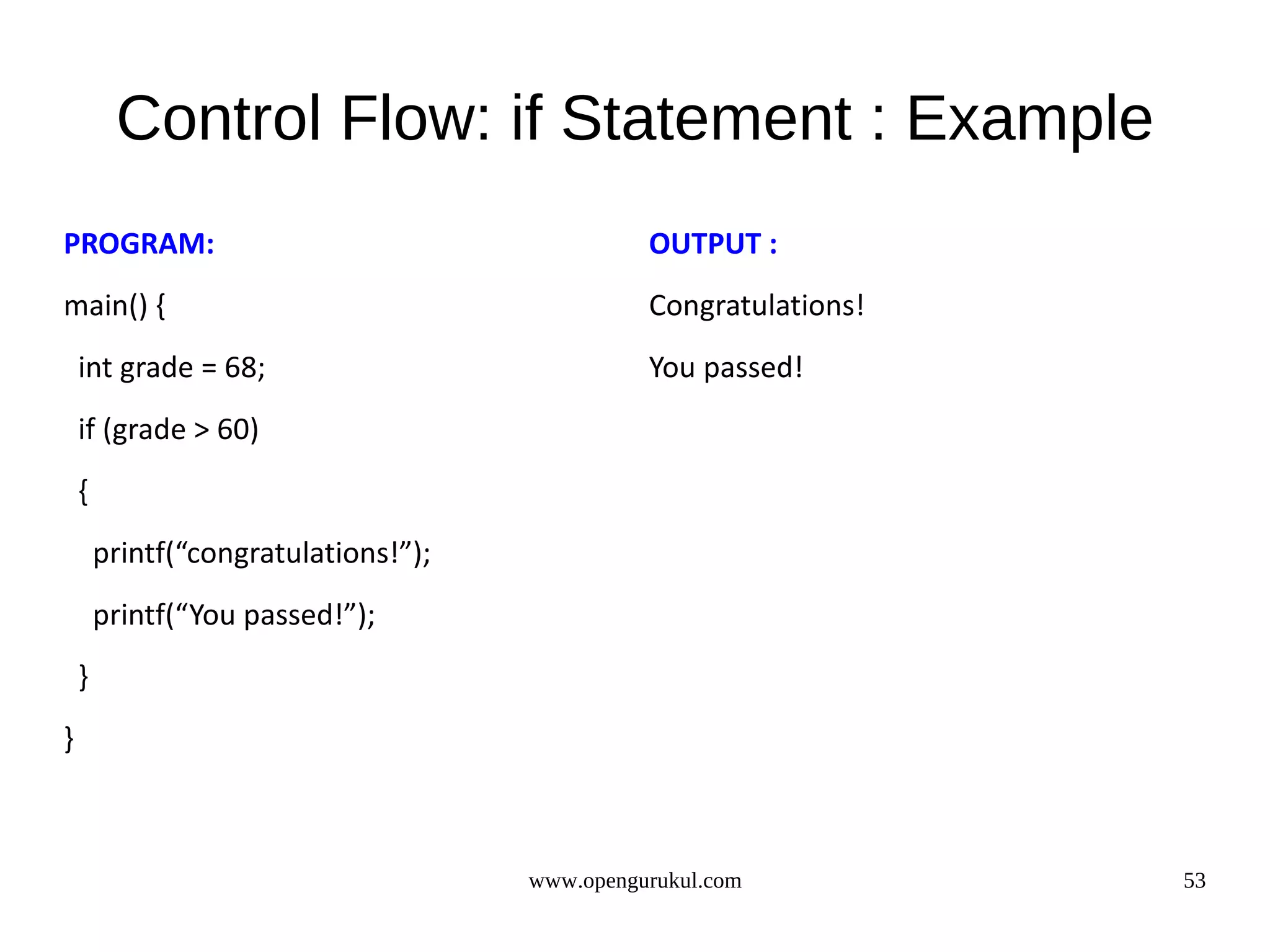 Control Flow: if Statement : Example PROGRAM: OUTPUT : main() { Congratulations! int grade = 68; You passed! if (grade > 60) { printf(“congratulations!”); printf(“You passed!”); } } www.opengurukul.com 53 