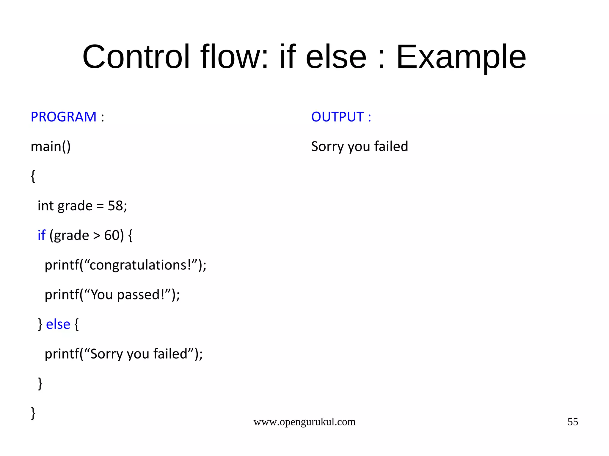 Control flow: if else : Example PROGRAM : OUTPUT : main() Sorry you failed { int grade = 58; if (grade > 60) { printf(“congratulations!”); printf(“You passed!”); } else { printf(“Sorry you failed”); } } www.opengurukul.com 55 