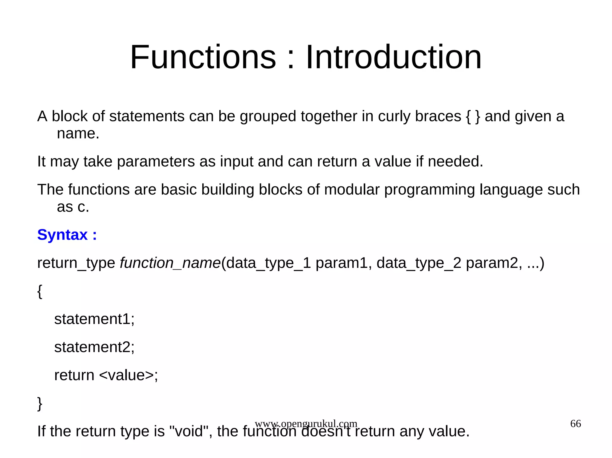 Functions : Introduction A block of statements can be grouped together in curly braces { } and given a name. It may take parameters as input and can return a value if needed. The functions are basic building blocks of modular programming language such as c. Syntax : return_type function_name(data_type_1 param1, data_type_2 param2, ...) { statement1; statement2; return <value>; } www.opengurukul.com 66 If the return type is "void", the function doesn't return any value. 