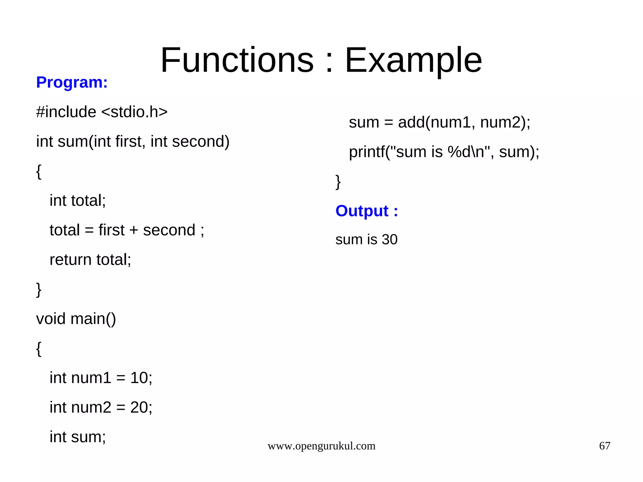 Program: Functions : Example #include <stdio.h> sum = add(num1, num2); int sum(int first, int second) printf("sum is %dn", sum); { } int total; Output : total = first + second ; sum is 30 return total; } void main() { int num1 = 10; int num2 = 20; int sum; www.opengurukul.com 67 