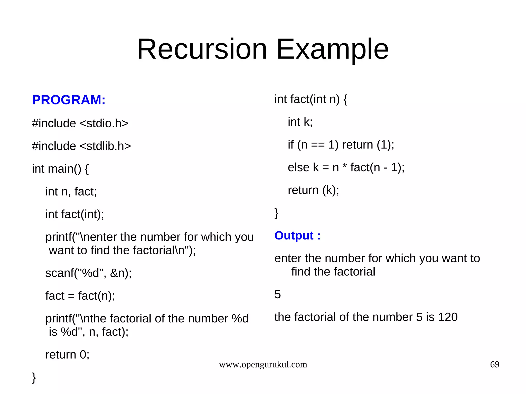 Recursion Example PROGRAM: int fact(int n) { #include <stdio.h> int k; #include <stdlib.h> if (n == 1) return (1); int main() { else k = n * fact(n - 1); int n, fact; return (k); int fact(int); } printf("nenter the number for which you Output : want to find the factorialn"); enter the number for which you want to scanf("%d", &n); find the factorial fact = fact(n); 5 printf("nthe factorial of the number %d the factorial of the number 5 is 120 is %d", n, fact); return 0; www.opengurukul.com 69 } 