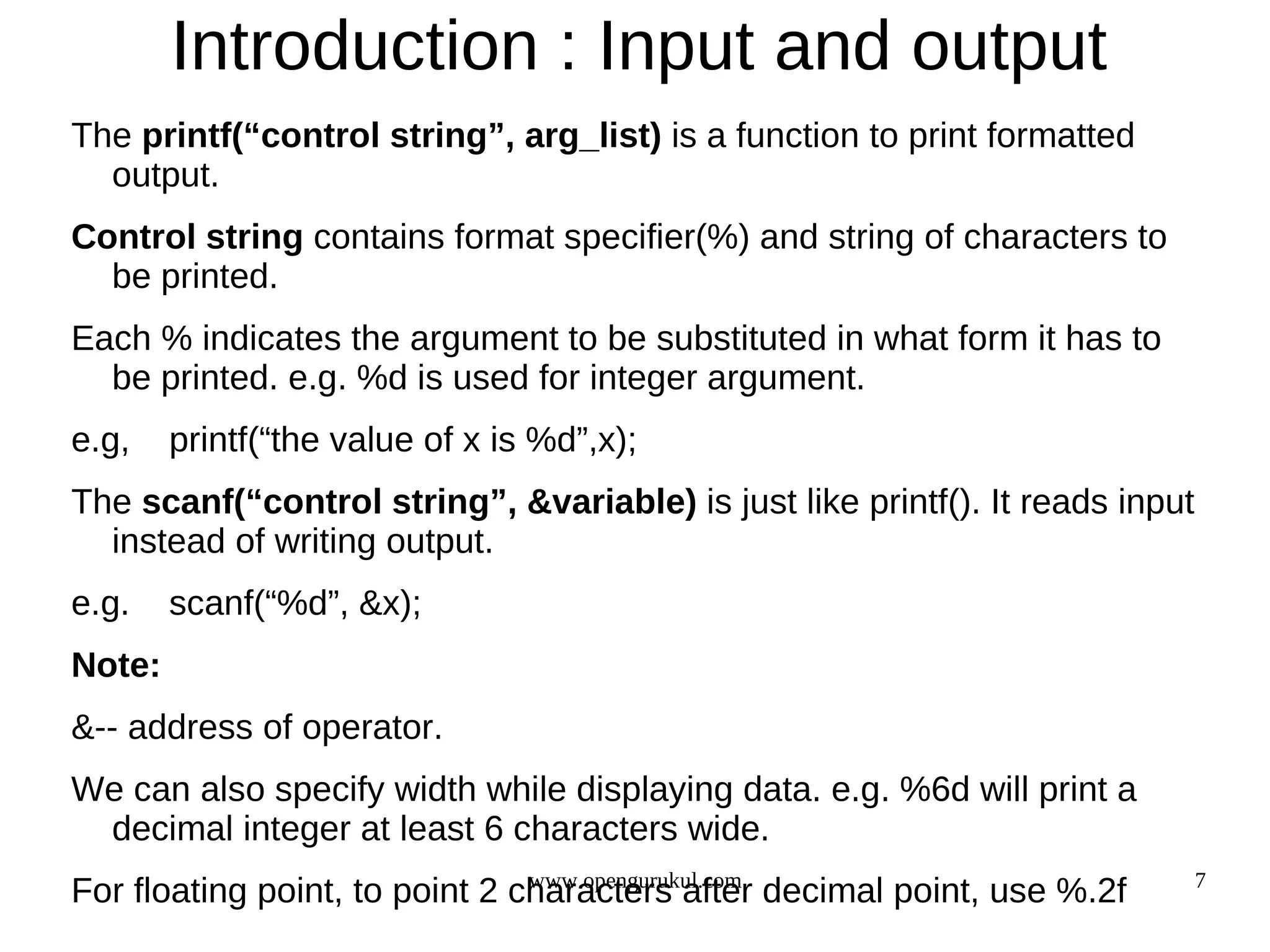Introduction : Input and output The printf(“control string”, arg_list) is a function to print formatted output. Control string contains format specifier(%) and string of characters to be printed. Each % indicates the argument to be substituted in what form it has to be printed. e.g. %d is used for integer argument. e.g, printf(“the value of x is %d”,x); The scanf(“control string”, &variable) is just like printf(). It reads input instead of writing output. e.g. scanf(“%d”, &x); Note: &-- address of operator. We can also specify width while displaying data. e.g. %6d will print a decimal integer at least 6 characters wide. www.opengurukul.com 7 For floating point, to point 2 characters after decimal point, use %.2f 