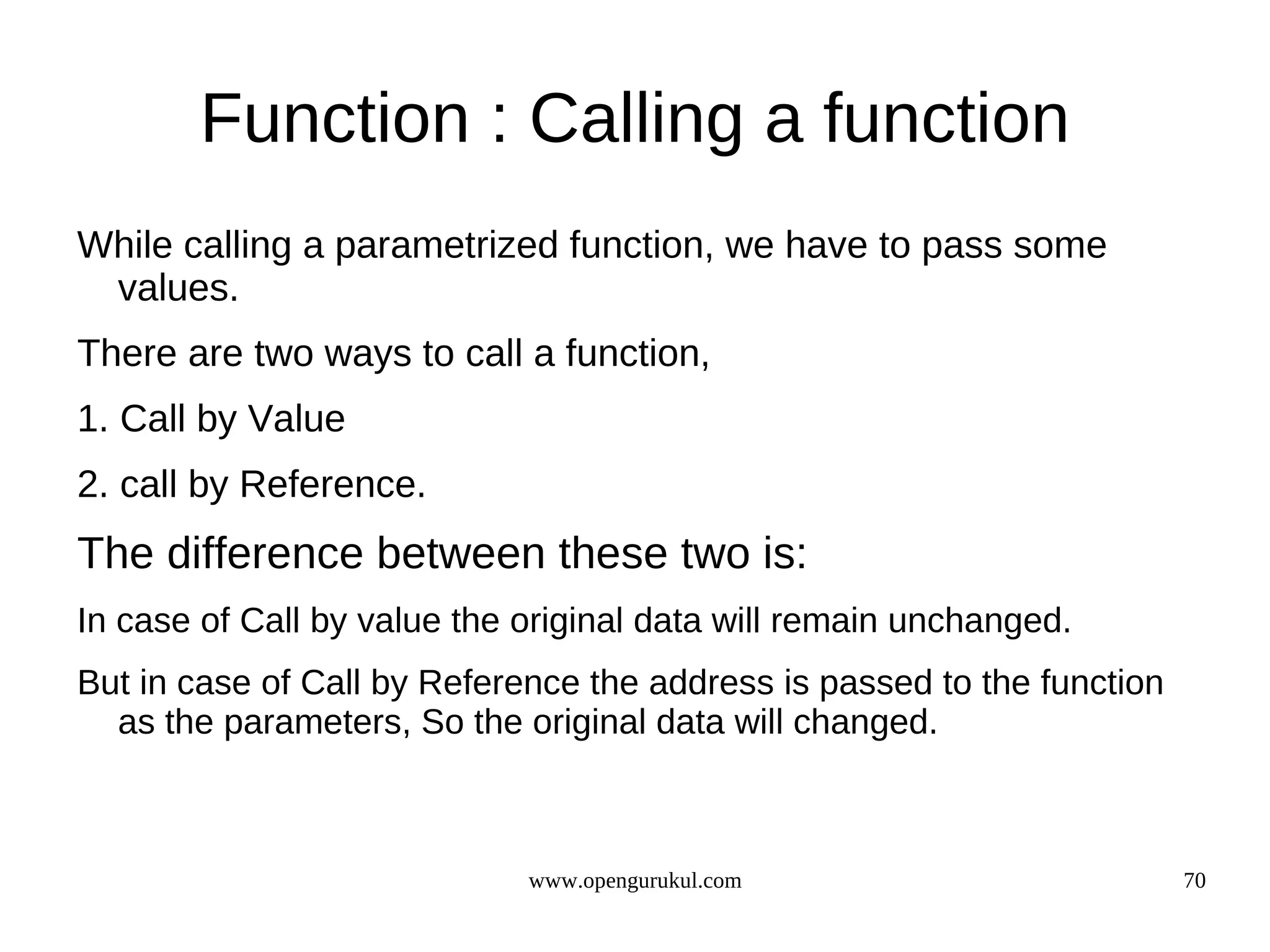 Function : Calling a function While calling a parametrized function, we have to pass some values. There are two ways to call a function, 1. Call by Value 2. call by Reference. The difference between these two is: In case of Call by value the original data will remain unchanged. But in case of Call by Reference the address is passed to the function as the parameters, So the original data will changed. www.opengurukul.com 70 