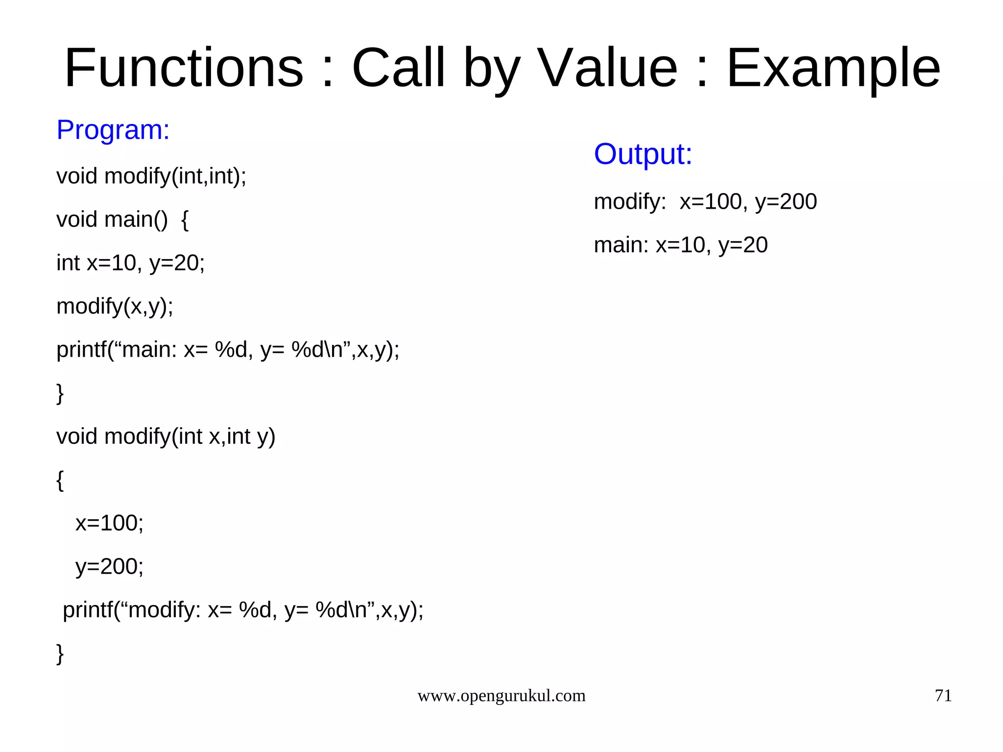 Functions : Call by Value : Example Program: Output: void modify(int,int); modify: x=100, y=200 void main() { main: x=10, y=20 int x=10, y=20; modify(x,y); printf(“main: x= %d, y= %dn”,x,y); } void modify(int x,int y) { x=100; y=200; printf(“modify: x= %d, y= %dn”,x,y); } www.opengurukul.com 71 