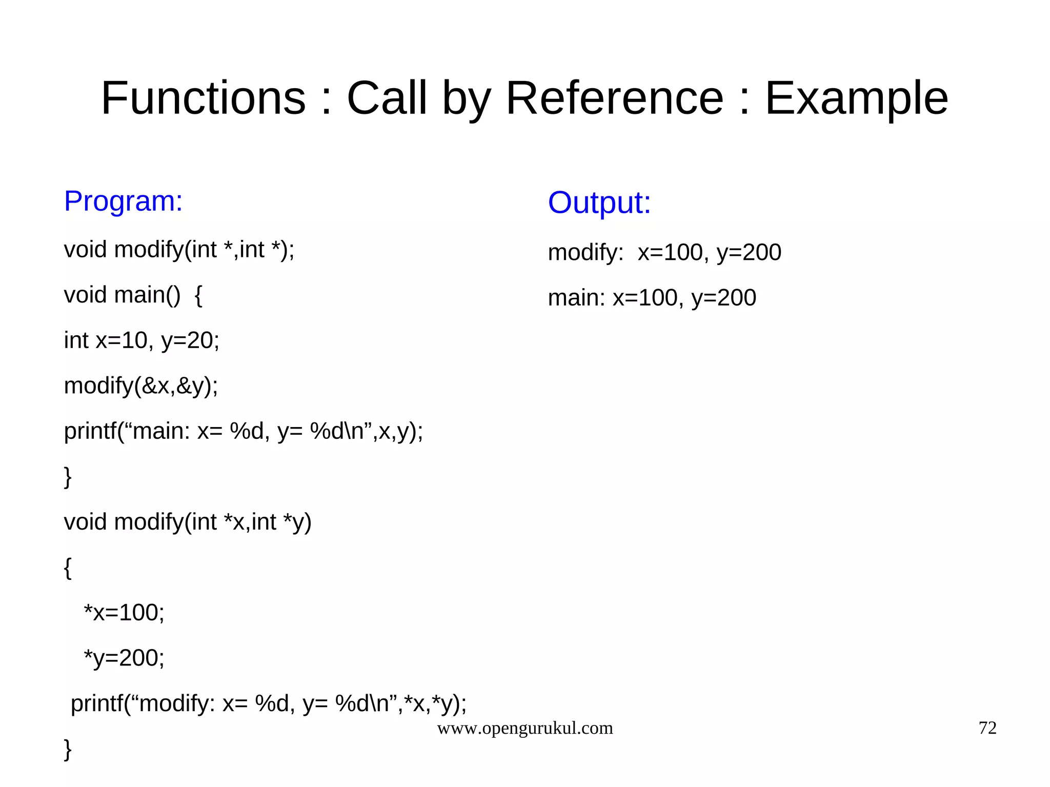 Functions : Call by Reference : Example Program: Output: void modify(int *,int *); modify: x=100, y=200 void main() { main: x=100, y=200 int x=10, y=20; modify(&x,&y); printf(“main: x= %d, y= %dn”,x,y); } void modify(int *x,int *y) { *x=100; *y=200; printf(“modify: x= %d, y= %dn”,*x,*y); www.opengurukul.com 72 } 
