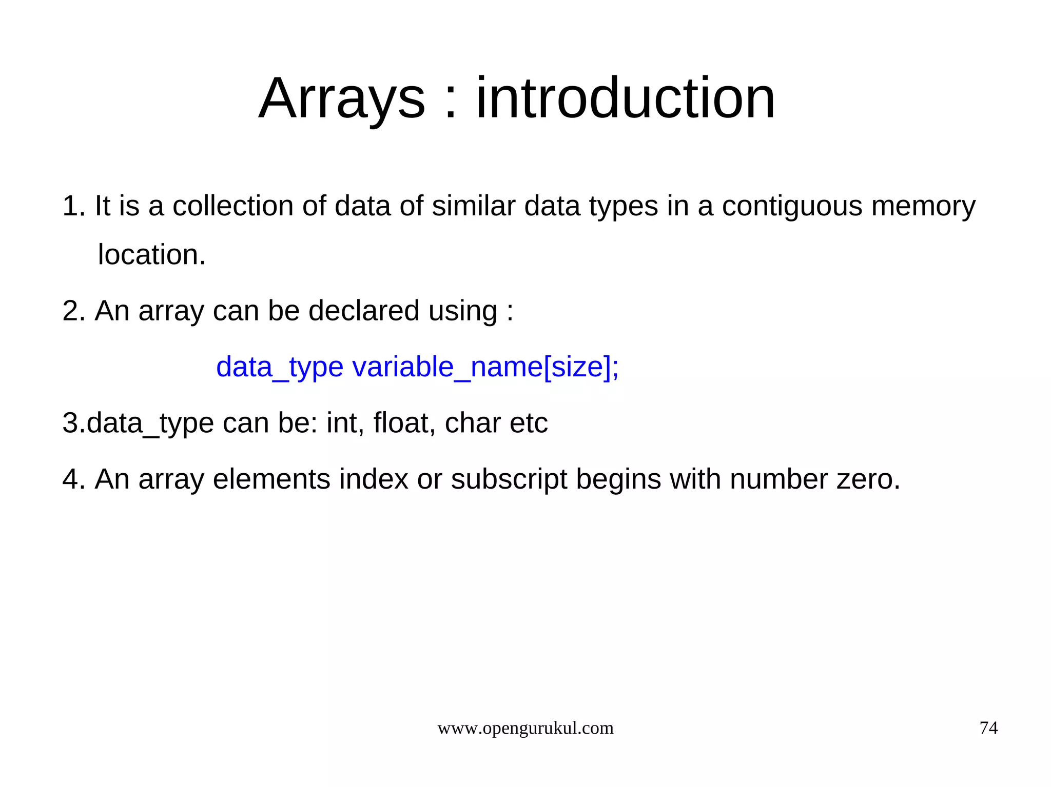 Arrays : introduction 1. It is a collection of data of similar data types in a contiguous memory location. 2. An array can be declared using : data_type variable_name[size]; 3.data_type can be: int, float, char etc 4. An array elements index or subscript begins with number zero. www.opengurukul.com 74 