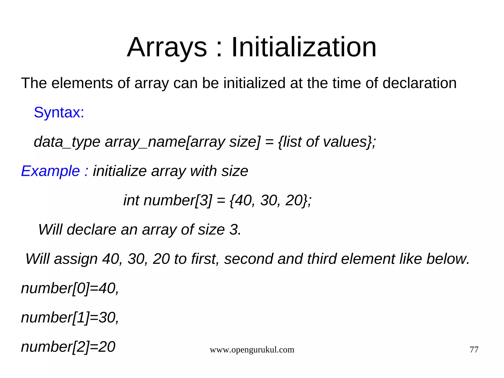 Arrays : Initialization The elements of array can be initialized at the time of declaration Syntax: data_type array_name[array size] = {list of values}; Example : initialize array with size int number[3] = {40, 30, 20}; Will declare an array of size 3. Will assign 40, 30, 20 to first, second and third element like below. number[0]=40, number[1]=30, number[2]=20 www.opengurukul.com 77 