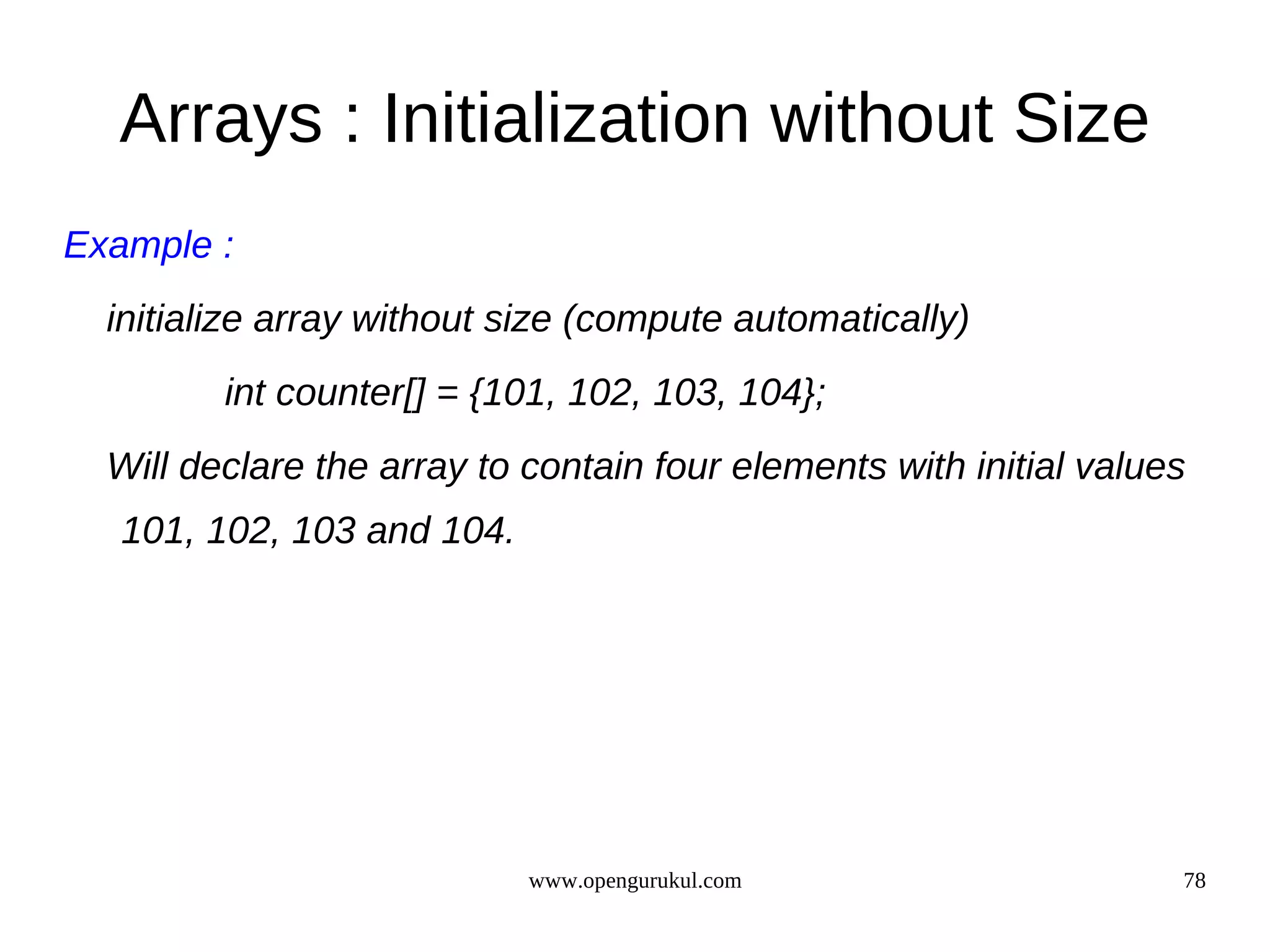 Arrays : Initialization without Size Example : initialize array without size (compute automatically) int counter[] = {101, 102, 103, 104}; Will declare the array to contain four elements with initial values 101, 102, 103 and 104. www.opengurukul.com 78 