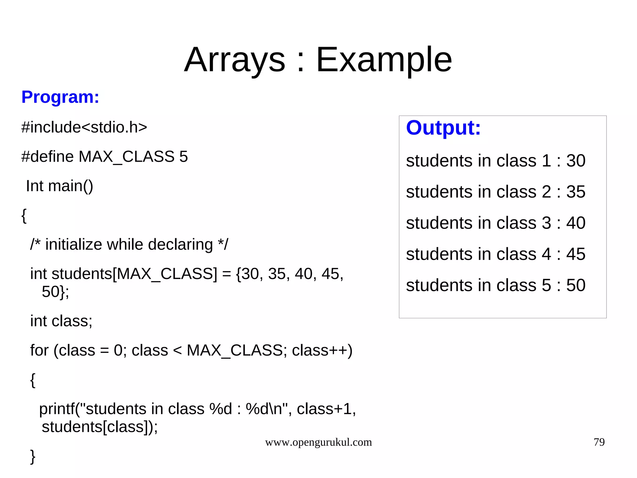 Arrays : Example Program: #include<stdio.h> Output: #define MAX_CLASS 5 students in class 1 : 30 Int main() students in class 2 : 35 { students in class 3 : 40 /* initialize while declaring */ students in class 4 : 45 int students[MAX_CLASS] = {30, 35, 40, 45, 50}; students in class 5 : 50 int class; for (class = 0; class < MAX_CLASS; class++) { printf("students in class %d : %dn", class+1, students[class]); www.opengurukul.com 79 } 