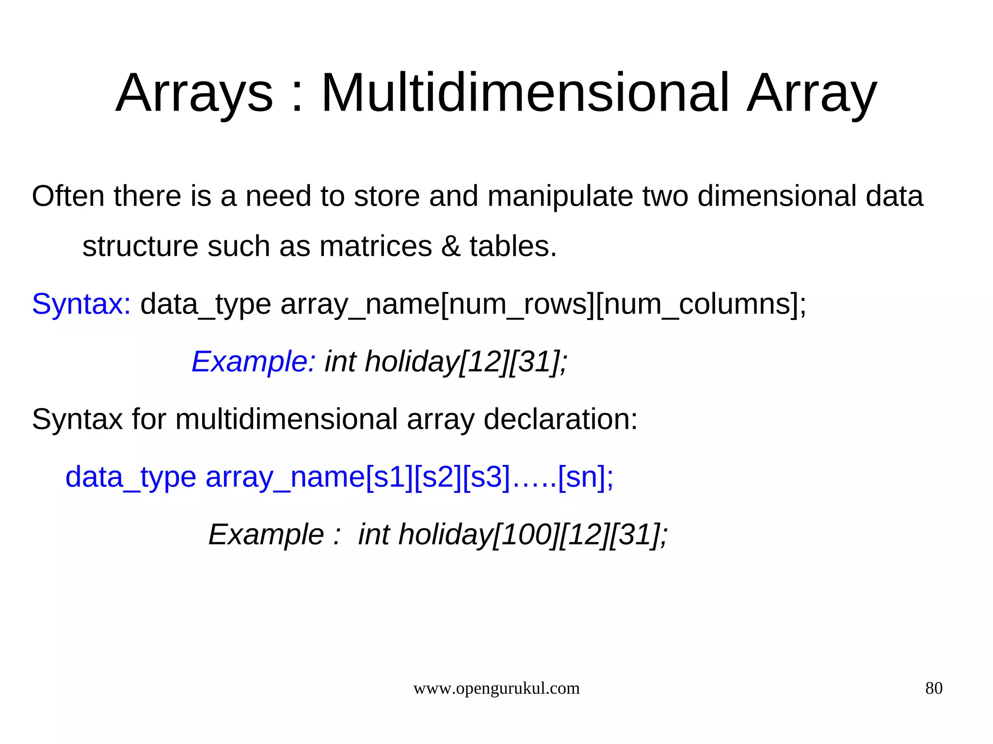 Arrays : Multidimensional Array Often there is a need to store and manipulate two dimensional data structure such as matrices & tables. Syntax: data_type array_name[num_rows][num_columns]; Example: int holiday[12][31]; Syntax for multidimensional array declaration: data_type array_name[s1][s2][s3]…..[sn]; Example : int holiday[100][12][31]; www.opengurukul.com 80 