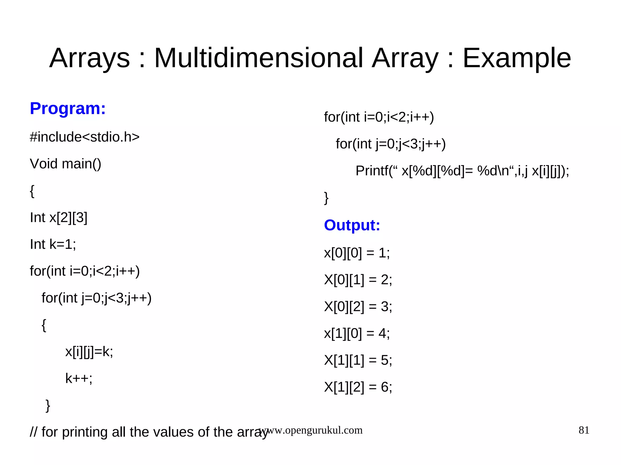 Arrays : Multidimensional Array : Example Program: for(int i=0;i<2;i++) #include<stdio.h> for(int j=0;j<3;j++) Void main() Printf(“ x[%d][%d]= %dn“,i,j x[i][j]); { } Int x[2][3] Output: Int k=1; x[0][0] = 1; for(int i=0;i<2;i++) X[0][1] = 2; for(int j=0;j<3;j++) X[0][2] = 3; { x[1][0] = 4; x[i][j]=k; X[1][1] = 5; k++; X[1][2] = 6; } www.opengurukul.com // for printing all the values of the array 81 