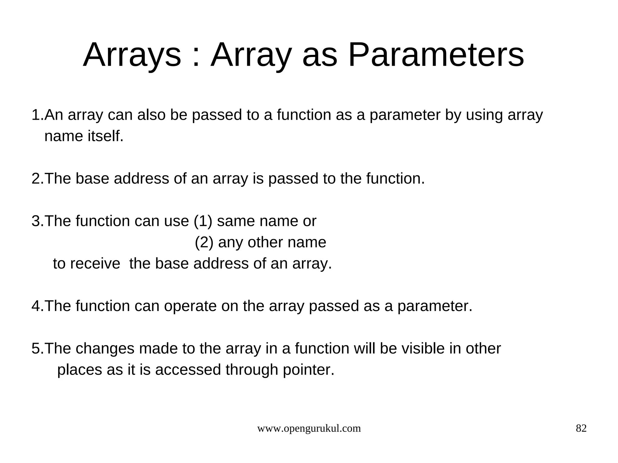 Arrays : Array as Parameters 1.An array can also be passed to a function as a parameter by using array name itself. 2.The base address of an array is passed to the function. 3.The function can use (1) same name or (2) any other name to receive the base address of an array. 4.The function can operate on the array passed as a parameter. 5.The changes made to the array in a function will be visible in other places as it is accessed through pointer. www.opengurukul.com 82 