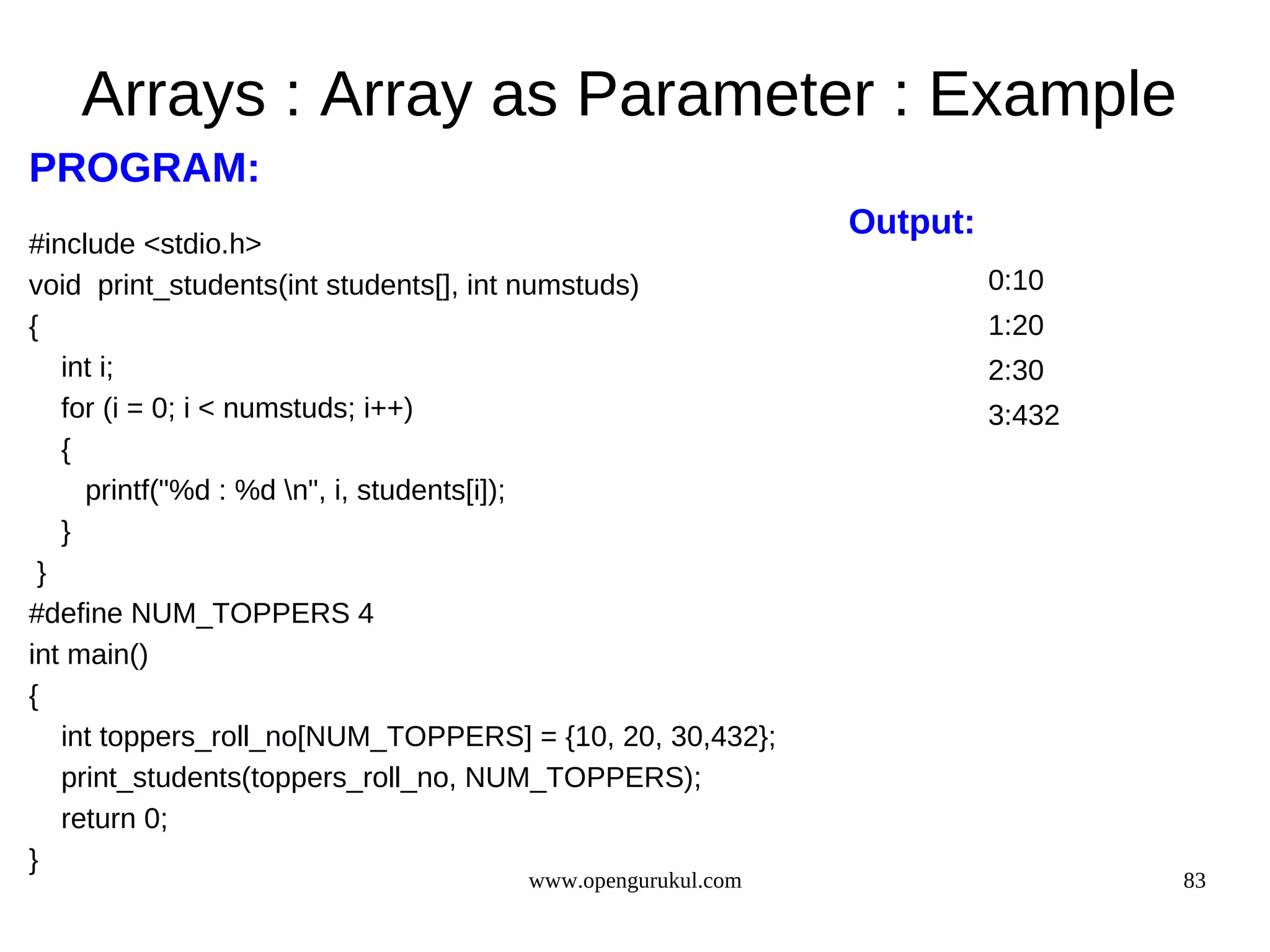 Arrays : Array as Parameter : Example PROGRAM: Output: #include <stdio.h> void print_students(int students[], int numstuds) 0:10 { 1:20 int i; 2:30 for (i = 0; i < numstuds; i++) 3:432 { printf("%d : %d n", i, students[i]); } } #define NUM_TOPPERS 4 int main() { int toppers_roll_no[NUM_TOPPERS] = {10, 20, 30,432}; print_students(toppers_roll_no, NUM_TOPPERS); return 0; } www.opengurukul.com 83 