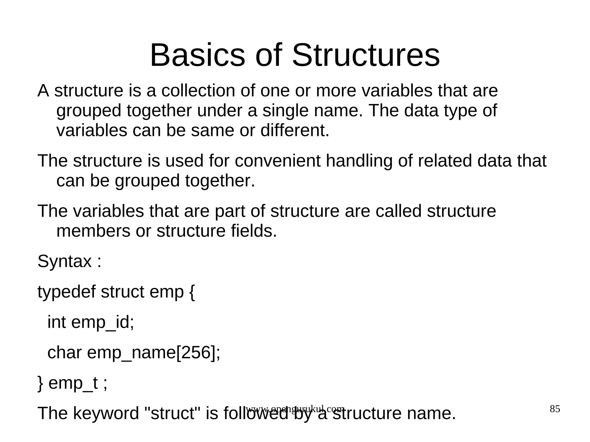 Basics of Structures A structure is a collection of one or more variables that are grouped together under a single name. The data type of variables can be same or different. The structure is used for convenient handling of related data that can be grouped together. The variables that are part of structure are called structure members or structure fields. Syntax : typedef struct emp { int emp_id; char emp_name[256]; } emp_t ; www.opengurukul.com 85 The keyword "struct" is followed by a structure name. 