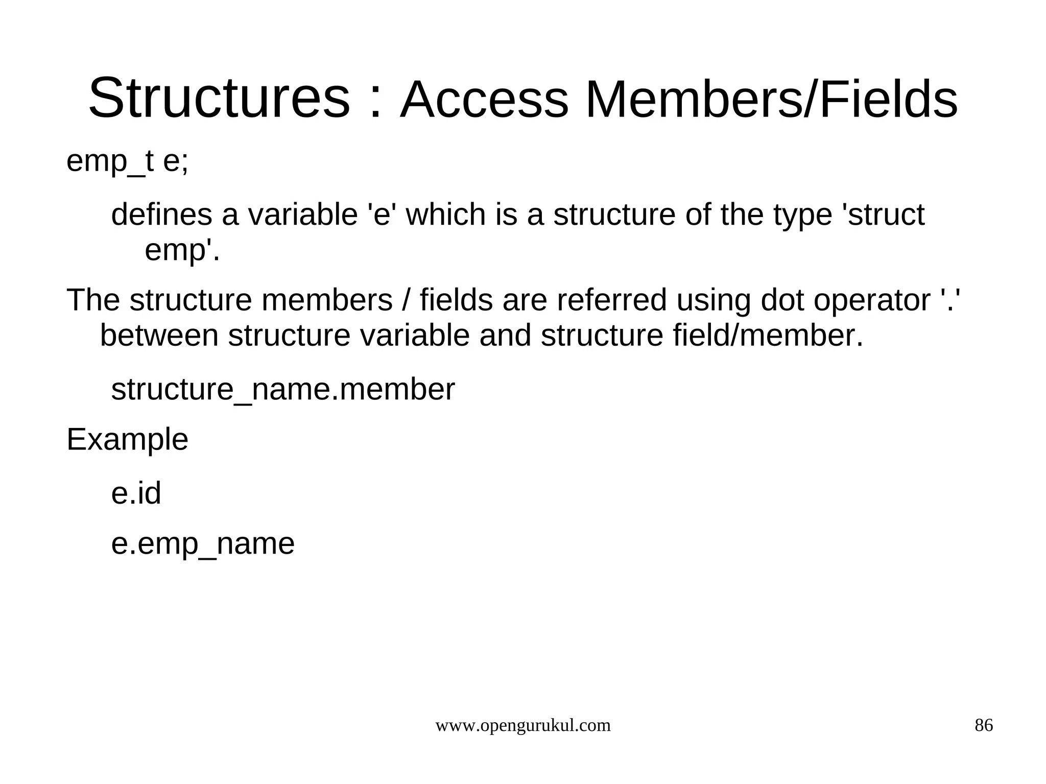 Structures : Access Members/Fields emp_t e; defines a variable 'e' which is a structure of the type 'struct emp'. The structure members / fields are referred using dot operator '.' between structure variable and structure field/member. structure_name.member Example e.id e.emp_name www.opengurukul.com 86 