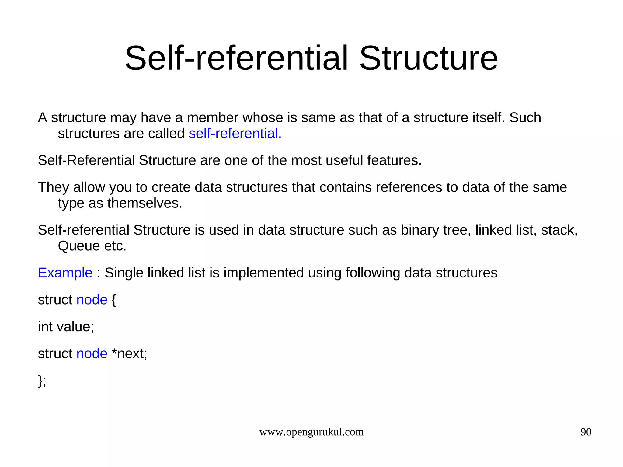 Self-referential Structure A structure may have a member whose is same as that of a structure itself. Such structures are called self-referential. Self-Referential Structure are one of the most useful features. They allow you to create data structures that contains references to data of the same type as themselves. Self-referential Structure is used in data structure such as binary tree, linked list, stack, Queue etc. Example : Single linked list is implemented using following data structures struct node { int value; struct node *next; }; www.opengurukul.com 90 