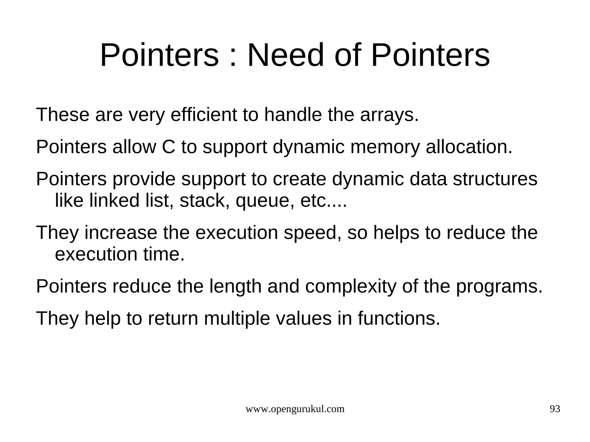 Pointers : Need of Pointers These are very efficient to handle the arrays. Pointers allow C to support dynamic memory allocation. Pointers provide support to create dynamic data structures like linked list, stack, queue, etc.... They increase the execution speed, so helps to reduce the execution time. Pointers reduce the length and complexity of the programs. They help to return multiple values in functions. www.opengurukul.com 93 