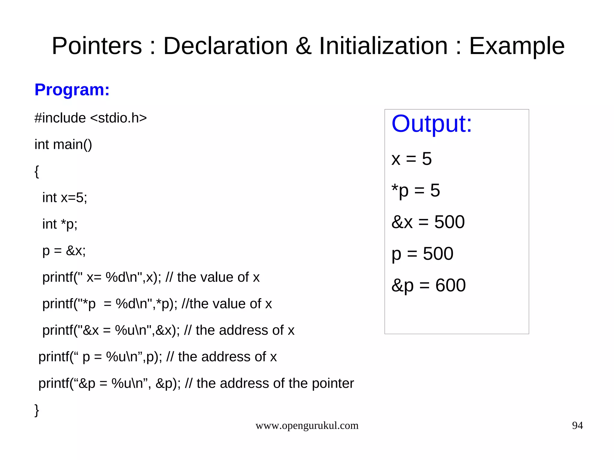 Pointers : Declaration & Initialization : Example Program: #include <stdio.h> Output: int main() x=5 { int x=5; *p = 5 int *p; &x = 500 p = &x; p = 500 printf(" x= %dn",x); // the value of x &p = 600 printf("*p = %dn",*p); //the value of x printf("&x = %un",&x); // the address of x printf(“ p = %un”,p); // the address of x printf(“&p = %un”, &p); // the address of the pointer } www.opengurukul.com 94 
