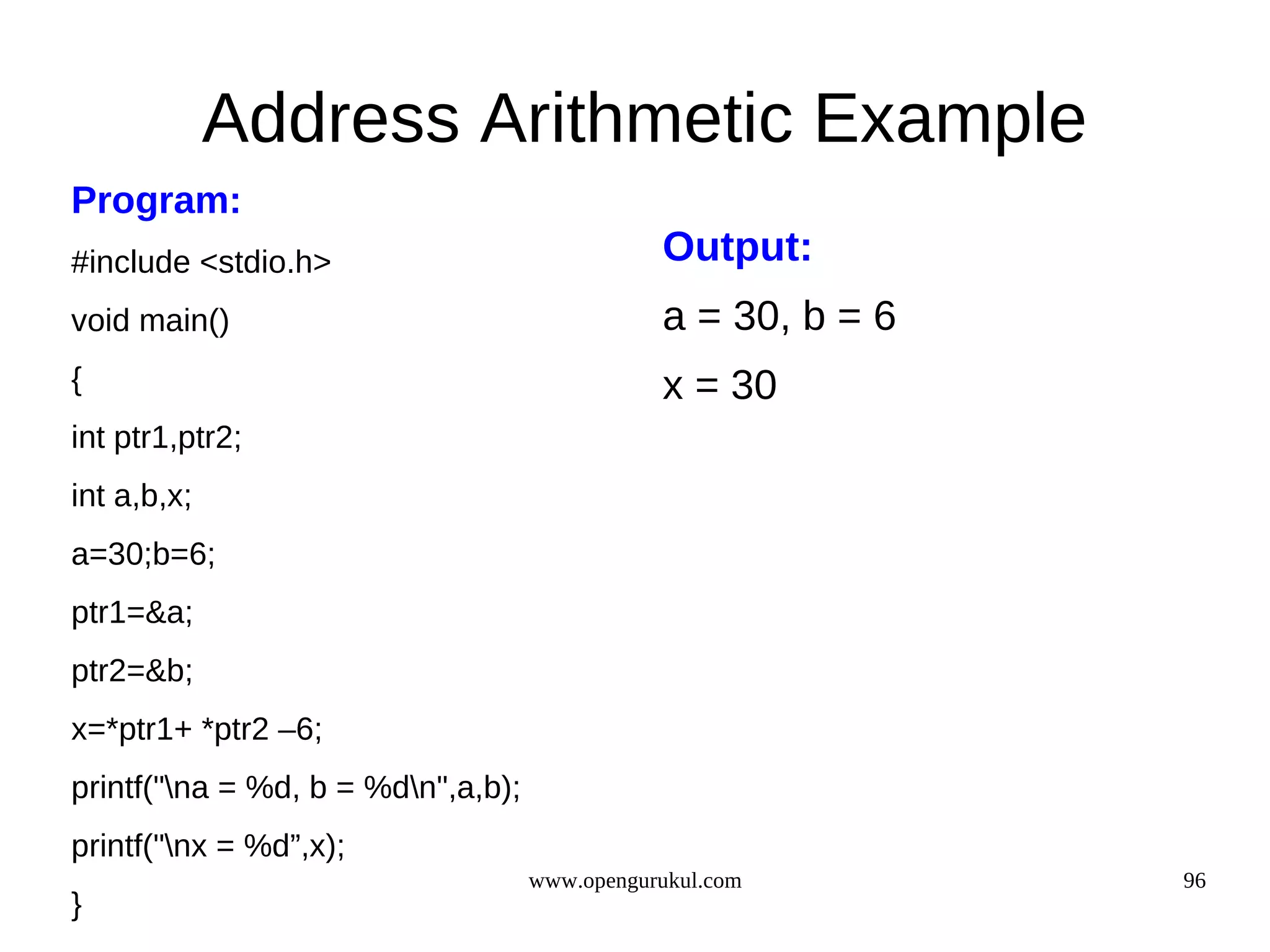 Address Arithmetic Example Program: #include <stdio.h> Output: void main() a = 30, b = 6 { x = 30 int ptr1,ptr2; int a,b,x; a=30;b=6; ptr1=&a; ptr2=&b; x=*ptr1+ *ptr2 –6; printf("na = %d, b = %dn",a,b); printf("nx = %d”,x); www.opengurukul.com 96 } 
