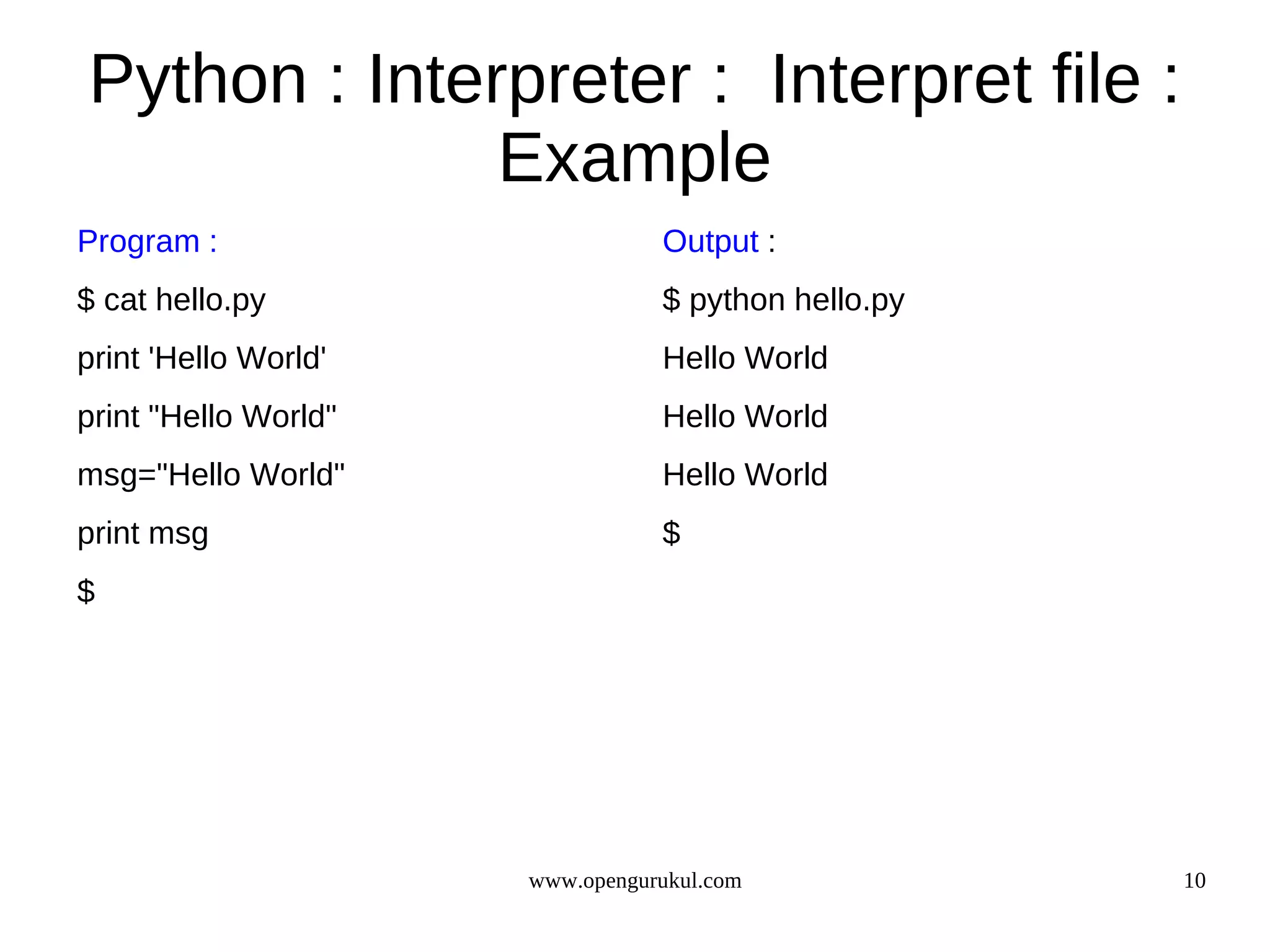 Python : Interpreter : Interpret file :
              Example
Program :                        Output :
$ cat hello.py                   $ python hello.py
print 'Hello World'              Hello World
print "Hello World"              Hello World
msg="Hello World"                Hello World
print msg                        $
$




                      www.opengurukul.com            10
 