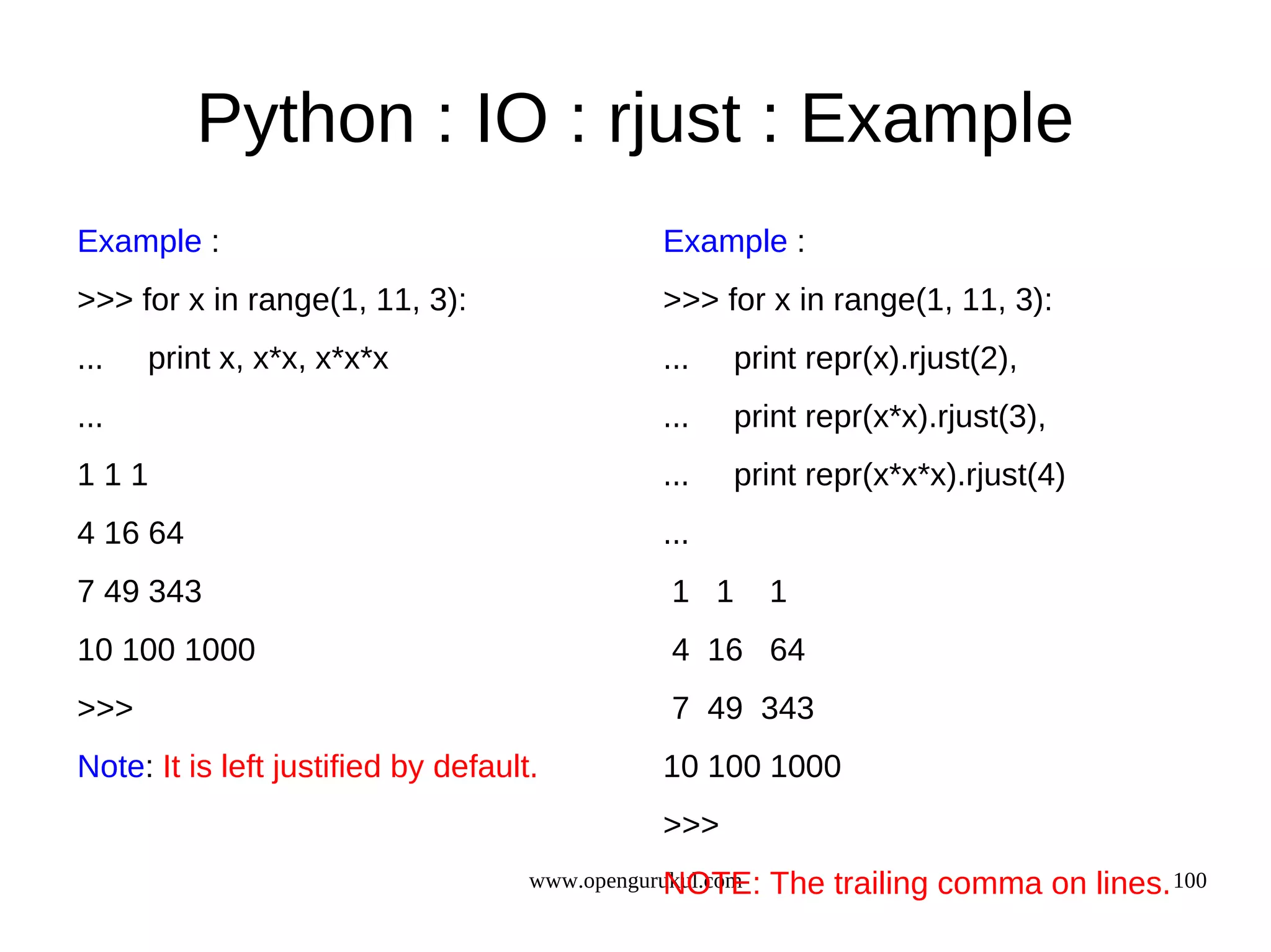 Python : IO : rjust : Example
Example :                                      Example :
>>> for x in range(1, 11, 3):                  >>> for x in range(1, 11, 3):
...   print x, x*x, x*x*x                      ...   print repr(x).rjust(2),
...                                            ...   print repr(x*x).rjust(3),
111                                            ...   print repr(x*x*x).rjust(4)
4 16 64                                        ...
7 49 343                                        1 1        1
10 100 1000                                     4 16 64
>>>                                             7 49 343
Note: It is left justified by default.         10 100 1000
                                               >>>
                                                NOTE:
                                     www.opengurukul.com   The trailing comma on lines. 100
 